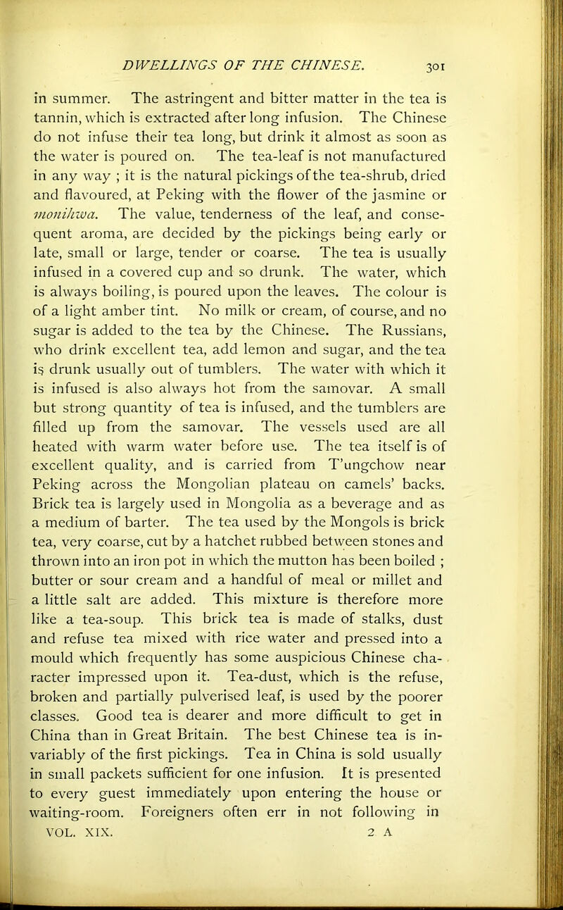30 r in summer. The astringent and bitter matter in the tea is tannin, which is extracted after long infusion. The Chinese do not infuse their tea long, but drink it almost as soon as the water is poured on. The tea-leaf is not manufactured in any way ; it is the natural pickings of the tea-shrub, dried and flavoured, at Peking with the flower of the jasmine or monihiva. The value, tenderness of the leaf, and conse- quent aroma, are decided by the pickings being early or late, small or large, tender or coarse. The tea is usually infused in a covered cup and so drunk. The water, which is always boiling, is poured upon the leaves. The colour is of a light amber tint. No milk or cream, of course, and no sugar is added to the tea by the Chinese. The Russians, who drink excellent tea, add lemon and sugar, and the tea is drunk usually out of tumblers. The water with which it is infused is also always hot from the samovar. A small but strong quantity of tea is infused, and the tumblers are filled up from the samovar. The vessels used are all heated with warm water before use. The tea itself is of excellent quality, and is carried from T’ungchow near Peking across the Mongolian plateau on camels’ backs. Brick tea is largely used in Mongolia as a beverage and as a medium of barter. The tea used by the Mongols is brick tea, very coarse, cut by a hatchet rubbed between stones and thrown into an iron pot in which the mutton has been boiled ; butter or sour cream and a handful of meal or millet and a little salt are added. This mixture is therefore more like a tea-soup. This brick tea is made of stalks, dust and refuse tea mixed with rice water and pressed into a mould which frequently has some auspicious Chinese cha- racter impressed upon it. Tea-dust, which is the refuse, broken and partially pulverised leaf, is used by the poorer classes. Good tea is dearer and more difficult to get in China than in Great Britain. The best Chinese tea is in- variably of the first pickings. Tea in China is sold usually in small packets sufficient for one infusion. It is presented to every guest immediately upon entering the house or waiting-room. Foreigners often err in not following in VOL. XIX. 2 A