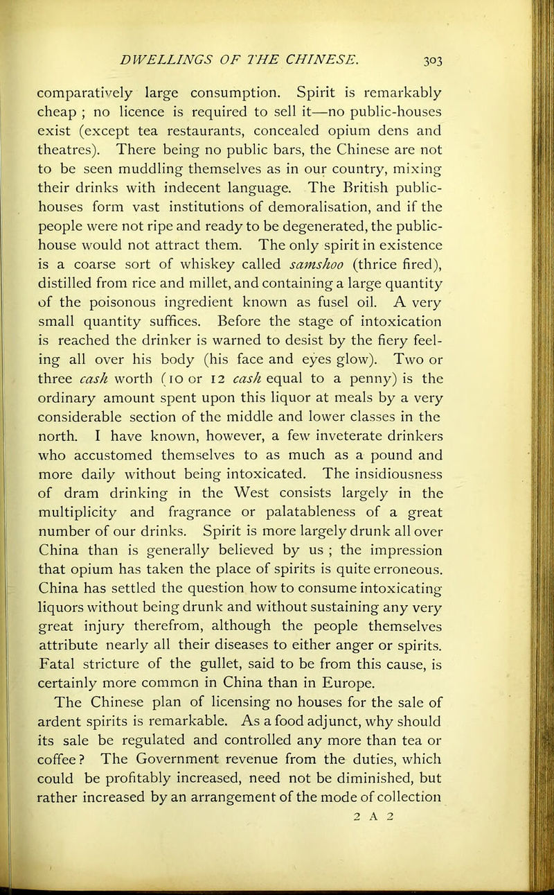 comparatively large consumption. Spirit is remarkably cheap ; no licence is required to sell it—-no public-houses exist (except tea restaurants, concealed opium dens and theatres). There being no public bars, the Chinese are not to be seen muddling themselves as in our country, mixing their drinks with indecent language. The British public- houses form vast institutions of demoralisation, and if the people were not ripe and ready to be degenerated, the public- house would not attract them. The only spirit in existence is a coarse sort of whiskey called samshoo (thrice fired), distilled from rice and millet, and containing a large quantity of the poisonous ingredient known as fusel oil. A very small quantity suffices. Before the stage of intoxication is reached the drinker is warned to desist by the fiery feel- ing all over his body (his face and eyes glow). Two or three cash worth (10 or 12 cash equal to a penny) is the ordinary amount spent upon this liquor at meals by a very considerable section of the middle and lower classes in the north. I have known, however, a few inveterate drinkers who accustomed themselves to as much as a pound and more daily without being intoxicated. The insidiousness of dram drinking in the West consists largely in the multiplicity and fragrance or palatableness of a great number of our drinks. Spirit is more largely drunk all over China than is generally believed by us ; the impression that opium has taken the place of spirits is quite erroneous. China has settled the question how to consume intoxicating liquors without being drunk and without sustaining any very great injury therefrom, although the people themselves attribute nearly all their diseases to either anger or spirits. Fatal stricture of the gullet, said to be from this cause, is certainly more common in China than in Europe. The Chinese plan of licensing no houses for the sale of ardent spirits is remarkable. As a food adjunct, why should its sale be regulated and controlled any more than tea or coffee ? The Government revenue from the duties, which could be profitably increased, need not be diminished, but rather increased by an arrangement of the mode of collection 2 A 2