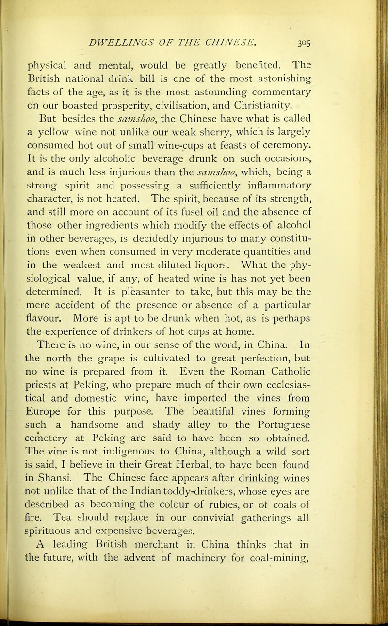 physical and mental, would be greatly benefited. The British national drink bill is one of the most astonishing facts of the age, as it is the most astounding commentary on our boasted prosperity, civilisation, and Christianity. But besides the samshoo, the Chinese have what is called a yellow wine not unlike our weak sherry, which is largely consumed hot out of small wine-cups at feasts of ceremony. It is the only alcoholic beverage drunk on such occasions, and is much less injurious than the samshoo, which, being a strong spirit and possessing a sufficiently inflammatory character, is not heated. The spirit, because of its strength, and still more on account of its fusel oil and the absence of those other ingredients which modify the effects of alcohol in other beverages, is decidedly injurious to many constitu- tions even when consumed in very moderate quantities and in the weakest and most diluted liquors. What the phy- siological value, if any, of heated wine is has not yet been determined. It is pleasanter to take, but this may be the mere accident of the presence or absence of a particular flavour. More is apt to be drunk when hot, as is perhaps the experience of drinkers of hot cups at home. There is no wine, in our sense of the word, in China. In the north the grape is cultivated to great perfection, but no wine is prepared from it. Even the Roman Catholic priests at Peking, who prepare much of their own ecclesias- tical and domestic wine, have imported the vines from Europe for this purpose. The beautiful vines forming such a handsome and shady alley to the Portuguese cemetery at Peking are said to have been so obtained. The vine is not indigenous to China, although a wild sort is said, I believe in their Great Herbal, to have been found in Shansi. The Chinese face appears after drinking wines not unlike that of the Indian toddy-drinkers, whose eyes are described as becoming the colour of rubies, or of coals of fire. Tea should replace in our convivial gatherings all spirituous and expensive beverages. A leading British merchant in China thinks that in the future, with the advent of machinery for coal-mining,
