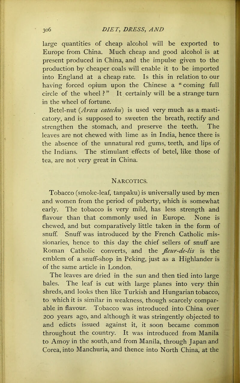 large quantities of cheap alcohol will be exported to Europe from China. Much cheap and good alcohol is at present produced in China, and the impulse given to the production by cheaper coals will enable it to be imported into England at a cheap rate. Is this in relation to our having forced opium upon the Chinese a “ coming full circle of the wheel ? ” It certainly will be a strange turn in the wheel of fortune. Betel-nut {Areca catecJui) is used very much as a masti- catory, and is supposed to sweeten the breath, rectify and strengthen the stomach, and preserve the teeth. The leaves are not chewed with lime as in India, hence there is the absence of the unnatural red gums, teeth, and lips of the Indians. The stimulant effects of betel, like those of tea, are not very great in China. Narcotics. Tobacco (smoke-leaf, tanpaku) is universally used by men and women from the period of puberty, which is somewhat early. The tobacco is very mild, has less strength and flavour than that commonly used in Europe. None is chewed, and but comparatively little taken in the form of snuff. Snuff was introduced by the French Catholic mis- sionaries, hence to this day the chief sellers of snuff are Roman Catholic converts, and the fleur-de-lis is the emblem of a snuff-shop in Peking, just as a Highlander is of the same article in London. The leaves are dried in the sun and then tied into large bales. The leaf is cut with large planes into very thin shreds, and looks then like Turkish and Hungarian tobacco, to which it is similar in weakness, though scarcely compar- able in flavour. Tobacco was introduced into China over 200 years ago, and although it was stringently objected to and edicts issued against it, it soon became common throughout the country. It was introduced from Manila to Amoy in the south, and from Manila, through Japan and Corea, into Manchuria, and thence into North China, at the