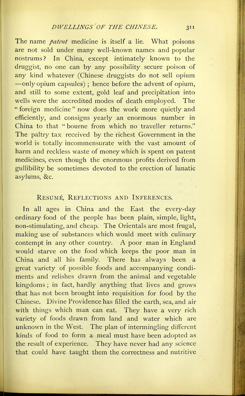 The name patent medicine is itself a lie. What poisons are not sold under many well-known names and popular nostrums ? In China, except intimately known to the druggist, no one can by any possibility secure poison of any kind whatever (Chinese druggists do not sell opium —only opium capsules) ; hence before the advent of opium, and still to some extent, gold leaf and precipitation into wells were the accredited modes of death employed. The “ foreign medicine ” now does the work more quietly and efficiently, and consigns yearly an enormous number in China to that “ bourne from which no traveller returns.” The paltry tax received by the richest Government in the world is totally incommensurate with the vast amount of harm and reckless waste of money which is spent on patent medicines, even though the enormous profits derived from gullibility be sometimes devoted to the erection of lunatic asylums, &c. Resume, Reflections and Inferences. In all ages in China and the East the every-day ordinary food of the people has been plain, simple, light, non-stimulating, and cheap. The Orientals are most frugal, making use of substances which would meet with culinary contempt in any other country. A poor man in England would starve on the food which keeps the poor man in China and all his family. There has always been a great variety of possible foods and accompanying condi- ments and relishes drawn from the animal and vegetable kingdoms ; in fact, hardly anything that lives and grows that has not been brought into requisition for food by the Chinese. Divine Providence has filled the earth, sea, and air with things which man can eat. They have a very rich variety of foods drawn from land and water which are unknown in the West. The plan of intermingling different kinds of food to form a meal must have been adopted as the result of experience. They have never had any science that could have taught them the correctness and nutritive