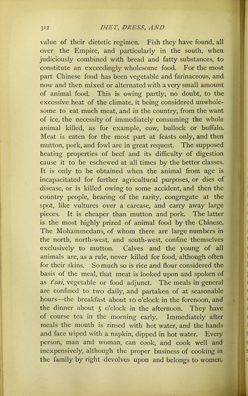 value of their dietetic regimen. Fish they have found, all over the Empire, and particularly in the south, when judiciously combined with bread and fatty substances, to constitute an exceedingly wholesome food. For the most part Chinese food has been vegetable and farinaceous, and now and then mixed or alternated with a very small amount of animal food. This is owing partly, no doubt, to the excessive heat of the climate, it being considered unwhole- some to eat much meat, and in the country, from the want of ice, the necessity of immediately consuming the whole animal killed, as for example, cow, bullock or buffalo. Meat is eaten for the most part at feasts only, and then mutton, pork, and fowl are in great request. The supposed heating properties of beef and its difficulty of digestion cause it to be eschewed at all times by the better classes. It is only to be obtained when the animal from age is incapacitated for further agricultural purposes, or dies of disease, or is killed owing to some accident, and then the country people, hearing of the rarity, congregate at the spot, like vultures over a carcase, and carry away large pieces. It is cheaper than mutton and pork. The latter is the most highly prized of animal food by the Chinese, The Mohammedans, of whom there are large numbers in the north, north-west, and south-west, confine themselves exclusively to mutton. Calves and the young of all animals are, as a rule, never killed for food, although often for their skins. So much so is rice and flour considered the basis of the meal, that meat is looked upon and spoken of as f sai, vegetable or food adjunct. The meals in general are confined to two daily, and partaken of at seasonable hours—the breakfast about lo o’clock in the forenoon, and the dinner about 5 o’clock in the afternoon. They have of course tea in the morning early. Immediately after meals the mouth is rinsed with hot water, and the hands and face wiped with a napkin, dipped in hot water. Every person, man and woman, can cook, and cook well and inexpensively, although the proper business of cooking in the family by right devolves upon and belongs to women.