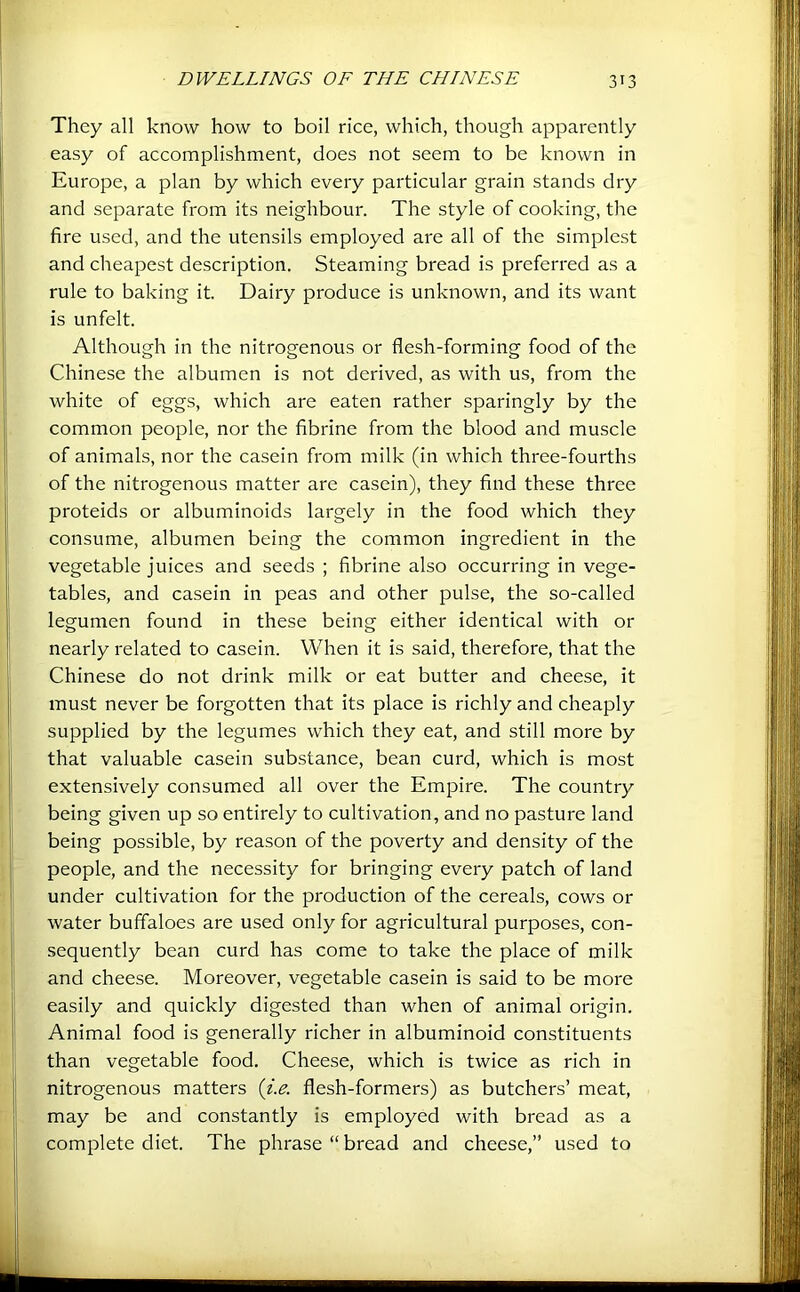 They all know how to boil rice, which, though apparently easy of accomplishment, does not seem to be known in Europe, a plan by which every particular grain stands dry and separate from its neighbour. The style of cooking, the fire used, and the utensils employed are all of the simplest and cheapest description. Steaming bread is preferred as a rule to baking it. Dairy produce is unknown, and its want is unfelt. Although in the nitrogenous or flesh-forming food of the Chinese the albumen is not derived, as with us, from the white of eggs, which are eaten rather sparingly by the common people, nor the fibrine from the blood and muscle of animals, nor the casein from milk (in which three-fourths of the nitrogenous matter are casein), they find these three proteids or albuminoids largely in the food which they consume, albumen being the common ingredient in the vegetable juices and seeds ; fibrine also occurring in vege- tables, and casein in peas and other pulse, the so-called legumen found in these being either identical with or nearly related to casein. When it is said, therefore, that the Chinese do not drink milk or eat butter and cheese, it must never be forgotten that its place is richly and cheaply supplied by the legumes which they eat, and still more by that valuable casein substance, bean curd, which is most extensively consumed all over the Empire. The country being given up so entirely to cultivation, and no pasture land being possible, by reason of the poverty and density of the people, and the necessity for bringing every patch of land under cultivation for the production of the cereals, cows or water buffaloes are used only for agricultural purposes, con- sequently bean curd has come to take the place of milk and cheese. Moreover, vegetable casein is said to be more easily and quickly digested than when of animal origin. Animal food is generally richer in albuminoid constituents than vegetable food. Cheese, which is twice as rich in nitrogenous matters {i.e. flesh-formers) as butchers’ meat, may be and constantly is employed with bread as a complete diet. The phrase “ bread and cheese,” used to
