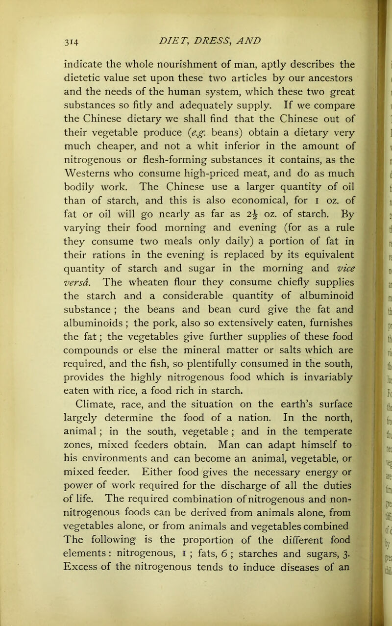 indicate the whole nourishment of man, aptly describes the dietetic value set upon these two articles by our ancestors and the needs of the human system, which these two great substances so fitly and adequately supply. If we compare the Chinese dietary we shall find that the Chinese out of their vegetable produce {e.g. beans) obtain a dietary very much cheaper, and not a whit inferior in the amount of nitrogenous or flesh-forming substances it contains, as the Westerns who consume high-priced meat, and do as much bodily work. The Chinese use a larger quantity of oil than of starch, and this is also economical, for i oz. of fat or oil will go nearly as far as 2^ oz. of starch. By varying their food morning and evening (for as a rule they consume two meals only daily) a portion of fat in their rations in the evening is replaced by its equivalent quantity of starch and sugar in the morning and vice versa. The wheaten flour they consume chiefly supplies the starch and a considerable quantity of albuminoid substance ; the beans and bean curd give the fat and albuminoids ; the pork, also so extensively eaten, furnishes the fat; the vegetables give further supplies of these food compounds or else the mineral matter or salts which are required, and the fish, so plentifully consumed in the south, provides the highly nitrogenous food which is invariably eaten with rice, a food rich in starch. Climate, race, and the situation on the earth’s surface largely determine the food of a nation. In the north, animal; in the south, vegetable; and in the temperate zones, mixed feeders obtain. Man can adapt himself to his environments and can become an animal, vegetable, or mixed feeder. Either food gives the necessary energy or power of work required for the discharge of all the duties of life. The required combination of nitrogenous and non- nitrogenous foods can be derived from animals alone, from vegetables alone, or from animals and vegetables combined The following is the proportion of the different food elements: nitrogenous, i ; fats, 6 ; starches and sugars, 3. Excess of the nitrogeaous tends to induce diseases of an
