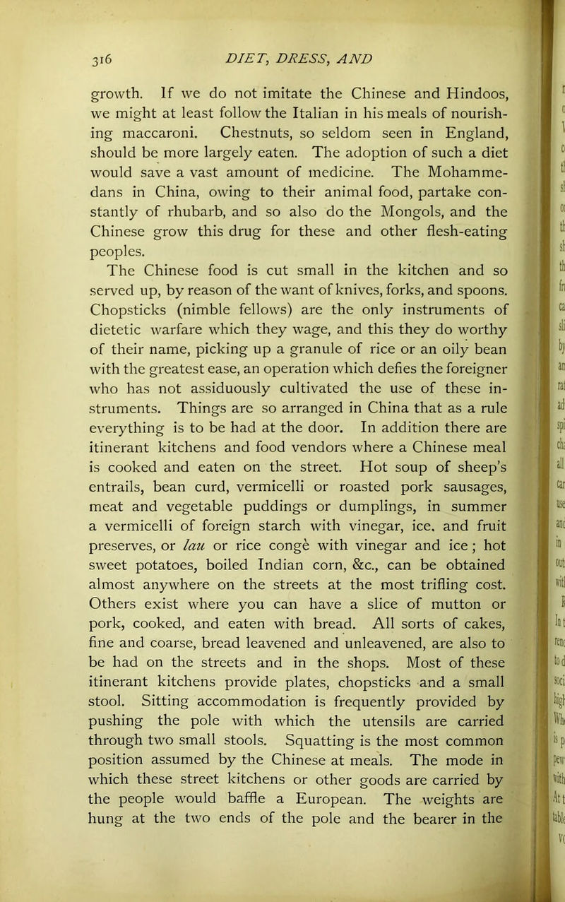 growth. If we do not imitate the Chinese and Hindoos, we might at least follow the Italian in his meals of nourish- ing maccaroni. Chestnuts, so seldom seen in England, should be more largely eaten. The adoption of such a diet would save a vast amount of medicine. The Mohamme- dans in China, owing to their animal food, partake con- stantly of rhubarb, and so also do the Mongols, and the Chinese grow this drug for these and other flesh-eating peoples. The Chinese food is cut small in the kitchen and so served up, by reason of the want of knives, forks, and spoons. Chopsticks (nimble fellows) are the only instruments of dietetic warfare which they wage, and this they do worthy of their name, picking up a granule of rice or an oily bean with the greatest ease, an operation which defies the foreigner who has not assiduously cultivated the use of these in- struments. Things are so arranged in China that as a rule everything is to be had at the door. In addition there are itinerant kitchens and food vendors where a Chinese meal is cooked and eaten on the street. Hot soup of sheep’s entrails, bean curd, vermicelli or roasted pork sausages, meat and vegetable puddings or dumplings, in summer a vermicelli of foreign starch with vinegar, ice. and fruit preserves, or lau or rice conge with vinegar and ice; hot sweet potatoes, boiled Indian corn, &c., can be obtained almost anywhere on the streets at the most trifling cost. Others exist where you can have a slice of mutton or pork, cooked, and eaten with bread. All sorts of cakes, fine and coarse, bread leavened and unleavened, are also to be had on the streets and in the shops. Most of these itinerant kitchens provide plates, chopsticks and a small stool. Sitting accommodation is frequently provided by pushing the pole with which the utensils are carried through two small stools. Squatting is the most common position assumed by the Chinese at meals. The mode in which these street kitchens or other goods are carried by the people would baffle a European. The weights are hung at the two ends of the pole and the bearer in the