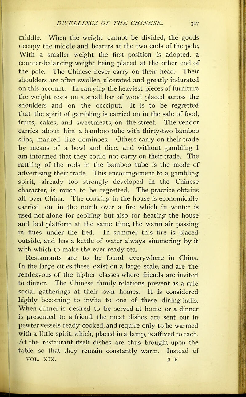 middle. When the weight cannot be divided, the goods occupy the middle and bearers at the two ends of the pole. With a smaller weight the first position is adopted, a counter-balancing weight being placed at the other end of the pole. The Chinese never carry on their head. Their shoulders are often swollen, ulcerated and greatly indurated on this account. In carrying the heaviest pieces of furniture the weight rests on a small bar of wood placed across the shoulders and on the occciput. It is to be regretted that the spirit of gambling is carried on in the sale of food, fruits, cakes, and sweetmeats, on the street. The vendor carries about him a bamboo tube with thirty-two bamboo slips, marked like dominoes. Others carry on their trade by means of a bowl and dice, and without gambling I am informed that they could not carry on their trade. The rattling of the rods in the bamboo tube is the mode of advertising their trade. This encouragement to a gambling spirit, already too strongly developed in the Chinese character, is much to be regretted. The practice obtains all over China. The cooking in the house is economically carried on in the north over a fire which in winter is used not alone for cooking but also for heating the house and bed platform at the same time, the warm air passing in flues under the bed. In summer this fire is placed outside, and has a kettle of water always simmering by it with which to make the ever-ready tea. Restaurants are to be found everywhere in China. In the large cities these exist on a large scale, and are the rendezvous of the higher classes where friends are invited to dinner. The Chinese family relations prevent as a rule social gatherings at their own homes. It is considered highly becoming to invite to one of these dining-halls. When dinner is desired to be served at home or a dinner is presented to a friend, the meat dishes are sent out in pewter vessels ready cooked, and require only to be warmed with a little spirit, which, placed in a lamp, is affixed to each. At the restaurant itself dishes are thus brought upon the table, so that they remain constantly warm. Instead of VOL. XIX. 2 B