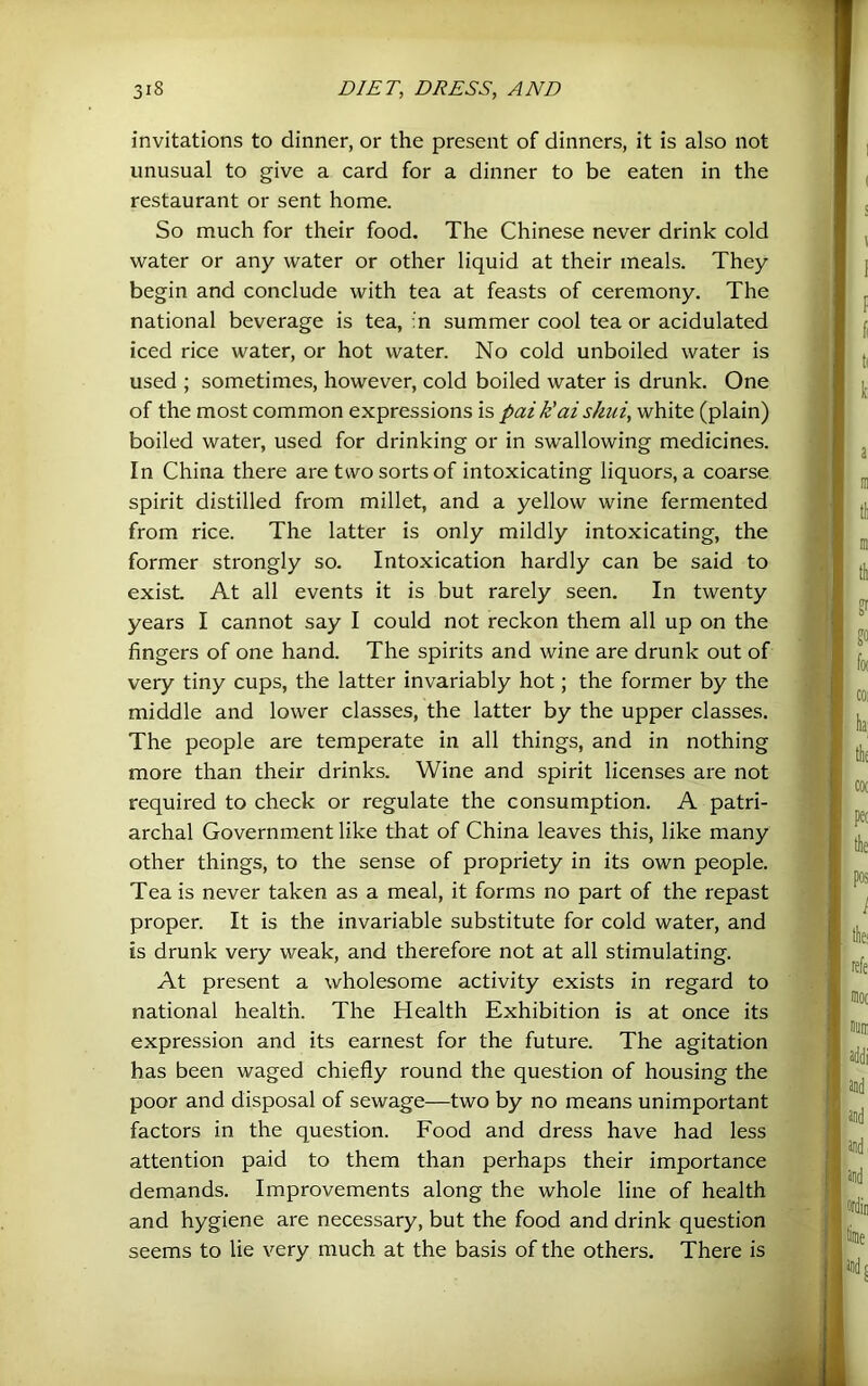 invitations to dinner, or the present of dinners, it is also not unusual to give a card for a dinner to be eaten in the restaurant or sent home. So much for their food. The Chinese never drink cold water or any water or other liquid at their meals. They begin and conclude with tea at feasts of ceremony. The national beverage is tea, :n summer cool tea or acidulated iced rice water, or hot water. No cold unboiled water is used ; sometimes, however, cold boiled water is drunk. One of the most common expressions is pai k'ai shiii, white (plain) boiled water, used for drinking or in swallowing medicines. In China there are two sorts of intoxicating liquors, a coarse spirit distilled from millet, and a yellow wine fermented from rice. The latter is only mildly intoxicating, the former strongly so. Intoxication hardly can be said to exist At all events it is but rarely seen. In twenty years I cannot say I could not reckon them all up on the fingers of one hand. The spirits and wine are drunk out of very tiny cups, the latter invariably hot; the former by the middle and lower classes, the latter by the upper classes. The people are temperate in all things, and in nothing more than their drinks. Wine and spirit licenses are not required to check or regulate the consumption. A patri- archal Government like that of China leaves this, like many other things, to the sense of propriety in its own people. Tea is never taken as a meal, it forms no part of the repast proper. It is the invariable substitute for cold water, and is drunk very weak, and therefore not at all stimulating. At present a wholesome activity exists in regard to national health. The Health Exhibition is at once its expression and its earnest for the future. The agitation has been waged chiefly round the question of housing the poor and disposal of sewage—two by no means unimportant factors in the question. Food and dress have had less attention paid to them than perhaps their importance demands. Improvements along the whole line of health and hygiene are necessary, but the food and drink question seems to lie very much at the basis of the others. There is