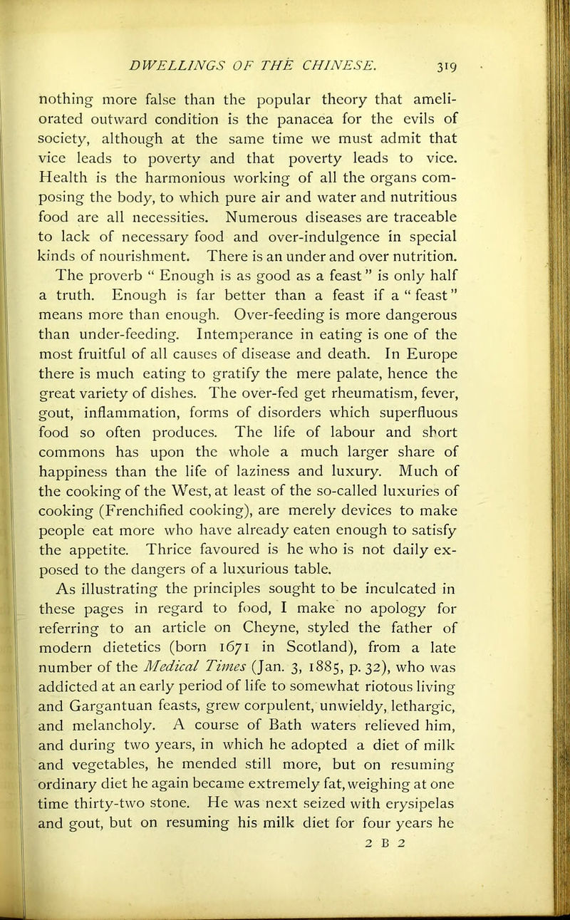 nothing more false than the popular theory that ameli- orated outward condition is the panacea for the evils of society, although at the same time we must admit that vice leads to poverty and that poverty leads to vice. Health is the harmonious working of all the organs com- posing the body, to which pure air and water and nutritious food are all necessities. Numerous diseases are traceable to lack of necessary food and over-indulgence in special kinds of nourishment. There is an under and over nutrition. The proverb “ Enough is as good as a feast ” is only half a truth. Enough is far better than a feast if a “ feast ” means more than enough. Over-feeding is more dangerous than under-feeding. Intemperance in eating is one of the most fruitful of all causes of disease and death. In Europe there is much eating to gratify the mere palate, hence the great variety of dishes. The over-fed get rheumatism, fever, gout, inflammation, forms of disorders which superfluous food so often produces. The life of labour and short commons has upon the whole a much larger share of happiness than the life of laziness and luxury. Much of the cooking of the West, at least of the so-called luxuries of cooking (Frenchified cooking), are merely devices to make people eat more who have already eaten enough to satisfy the appetite. Thrice favoured is he who is not daily ex- posed to the dangers of a luxurious table. As illustrating the principles sought to be inculcated in these pages in regard to food, I make no apology for referring to an article on Cheyne, styled the father of modern dietetics (born 1671 in Scotland), from a late number of the Medical Times (Jan. 3, 1885, p. 32), who was addicted at an early period of life to somewhat riotous living and Gargantuan feasts, grew corpulent, unwieldy, lethargic, and melancholy. A course of Bath waters relieved him, and during two years, in which he adopted a diet of milk and vegetables, he mended still more, but on resuming ordinary diet he again became extremely fat, weighing at one time thirty-two stone. He was next seized with erysipelas and gout, but on resuming his milk diet for four years he 2 B 2