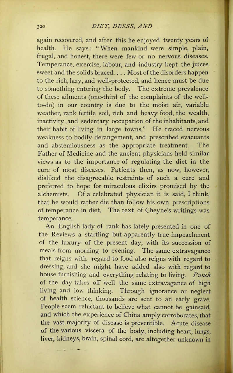 again recovered, and after this he enjoyed twenty years of health. He says: “ When mankind were simple, plain, frugal, and honest, there were few or no nervous diseases. Temperance, exercise, labour, and industry kept the juices sweet and the solids braced. . . . Most of the disorders happen to the rich, lazy, and well-protected, and hence must be due to something entering the body. The extreme prevalence of these ailments (one-third of the complaints of the well- to-do) in our country is due to the moist air, variable weather, rank fertile soil, rich and heavy food, the wealth, inactivity, and sedentary occupation of the inhabitants, and their habit of living in large towns.” He traced nervous weakness to bodily derangement, and prescribed evacuants and abstemiousness as the appropriate treatment. The Father of Medicine and the ancient physicians held similar views as to the importance of regulating the diet in the cure of most diseases. Patients then, as now, however, disliked the disagreeable restraints of such a cure and preferred to hope for miraculous elixirs promised by the alchemists. Of a celebrated physician it is said, I think, that he would rather die than follow his own prescriptions of temperance in diet. The text of Cheyne’s writings was temperance. An English lady of rank has lately presented in one of the Reviews a startling but apparently true impeachment of the luxury of the present day, with its succession of meals from morning to evening. The same extravagance that reigns with regard to food also reigns with regard to dressing, and she might have added also with regard to house furnishing and everything relating to living. PiLuch of the day takes off well the same extravagance of high living and low thinking. Through ignorance or neglect of health science, thousands are sent to an early grave. People seem reluctant to believe what cannot be gainsaid, and which the experience of China amply corroborates, that the vast majority of disease is preventible. Acute disease of the various viscera of the body, including heart, lungs, liver, kidneys, brain, spinal cord, are altogether unknown in