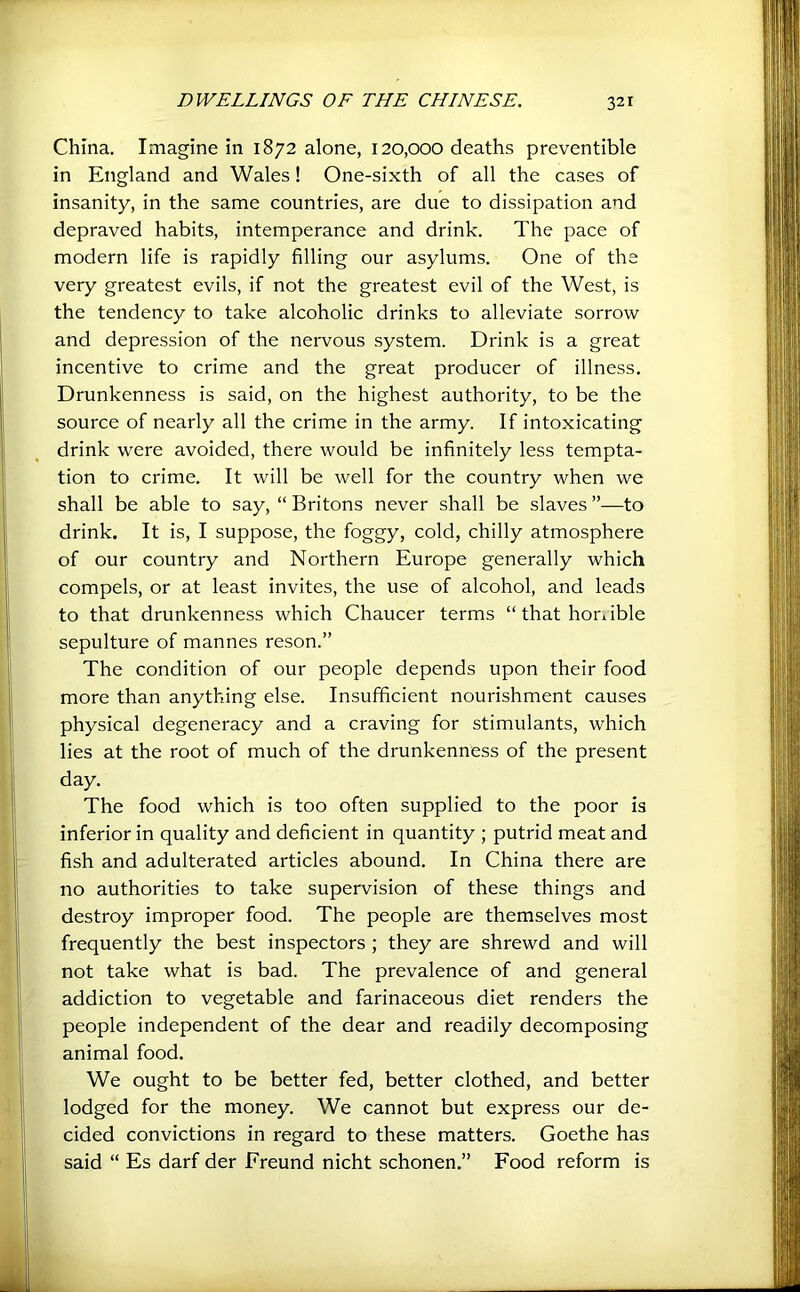 China. Imagine in 1872 alone, 120,000 deaths preventible in England and Wales! One-sixth of all the cases of insanity, in the same countries, are due to dissipation and depraved habits, intemperance and drink. The pace of modern life is rapidly filling our asylums. One of the very greatest evils, if not the greatest evil of the West, is the tendency to take alcoholic drinks to alleviate sorrow and depression of the nervous system. Drink is a great incentive to crime and the great producer of illness. Drunkenness is said, on the highest authority, to be the source of nearly all the crime in the army. If intoxicating drink were avoided, there would be infinitely less tempta- tion to crime. It will be well for the country when we shall be able to say, “ Britons never shall be slaves ”—to drink. It is, I suppose, the foggy, cold, chilly atmosphere of our country and Northern Europe generally which compels, or at least invites, the use of alcohol, and leads to that drunkenness which Chaucer terms “thathonible sepulture of mannes reson.” The condition of our people depends upon their food more than anything else. Insufficient nourishment causes physical degeneracy and a craving for stimulants, which lies at the root of much of the drunkenness of the present day. I The food which is too often supplied to the poor is inferior in quality and deficient in quantity ; putrid meat and U fish and adulterated articles abound. In China there are I no authorities to take supervision of these things and I destroy improper food. The people are themselves most frequently the best inspectors ; they are shrewd and will j not take what is bad. The prevalence of and general (“f addiction to vegetable and farinaceous diet renders the people independent of the dear and readily decomposing I animal food. I • We ought to be better fed, better clothed, and better lodged for the money. We cannot but express our de- li cided convictions in regard to these matters. Goethe has id “ Es darf der Freund nicht schonen.” Food reform is