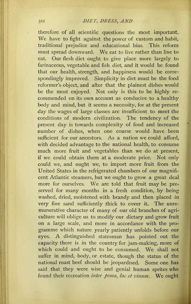 therefore of all scientific questions the most important. We have to fight against the power of custom and habit, traditional prejudice and educational bias. This reform must spread downward. We eat to live rather than live to eat. Our flesh diet ought to give place more largely to farinaceous, vegetable and fish diet, and it would be found that our health, strength, and happiness would be corre- spondingly improved. Simplicity in diet must be the food reformer’s object, and after that the plainest dishes would be the most enjoyed. Not only is this to be highly re- commended on its own account as conducive to a healthy body and mind, but it seems a necessity, for at the present day the wages of large classes are insufficient to meet the conditions of modern civilization. The tendency of the present day is towards complexity of food and increased number of dishes, when one course would have been sufficient for our ancestors. As a nation we could afford, with decided advantage to the national health, to consume much more fruit and vegetables than we do at present, if we could obtain them at a moderate price. Not only could we, and ought we, to import more fruit from the United States in the refrigerated chambers of our magnifi- cent Atlantic steamers, but we ought to grow a great deal more for ourselves. We are told that fruit may be pre- served for many months in a fresh condition, by being washed, dried, moistened with brandy and then placed in very fine sand sufficiently thick to cover it. The unre- munerative character of many of our old branches of agri- culture will oblige us to modify our dietary and grow fruit on a large scale, and more in accordance with the pro- gramme which nature yearly patiently unfolds before our eyes. A distinguished statesman has pointed out the capacity there is in the country for jam-making, more of which could and ought to be consumed. We shall not suffer in mind, body, or estate, though the status of the national roast beef should be jeopardised. Some one has said that they were wise and genial human sprites who found their recreation inter poma, lac et vinum. We ought
