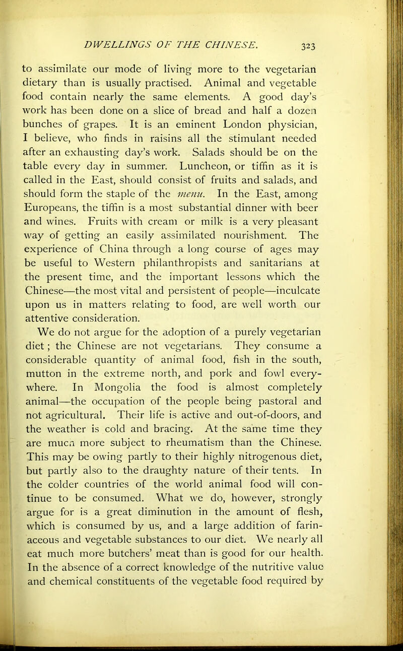 to assimilate our mode of living more to the vegetarian dietary than is usually practised. Animal and vegetable food contain nearly the same elements. A good day’s work has been done on a slice of bread and half a dozen bunches of grapes. It is an eminent London physician, I believe, who finds in raisins all the stimulant needed after an exhausting day’s work. Salads should be on the table every day in summer. Luncheon, or tiffin as it is called in the East, should consist of fruits and salads, and should form the staple of the memi. In the East, among Europeans, the tiffin is a most substantial dinner with beer and wines. Emits with cream or milk is a very pleasant way of getting an easily assimilated nourishment. The experience of China through a long course of ages may be useful to Western philanthropists and sanitarians at the present time, and the important lessons which the Chinese—the most vital and persistent of people—inculcate upon us in matters relating to food, are well worth our attentive consideration. We do not argue for the adoption of a purely vegetarian diet; the Chinese are not vegetarians. They consume a considerable quantity of animal food, fish in the south, mutton in the extreme north, and pork and fowl every- where. In Mongolia the food is almost completely animal—the occupation of the people being pastoral and not agricultural. Their life is active and out-of-doors, and the weather is cold and bracing. At the same time they are mucia more subject to rheumatism than the Chinese. This may be owing partly to their highly nitrogenous diet, but partly also to the draughty nature of their tents. In the colder countries of the world animal food will con- tinue to be consumed. What we do, however, strongly argue for is a great diminution in the amount of flesh, which is consumed by us, and a large addition of farin- aceous and vegetable substances to our diet. We nearly all eat much more butchers’ meat than is good for our health. In the absence of a correct knowledge of the nutritive value and chemical constituents of the vegetable food required by