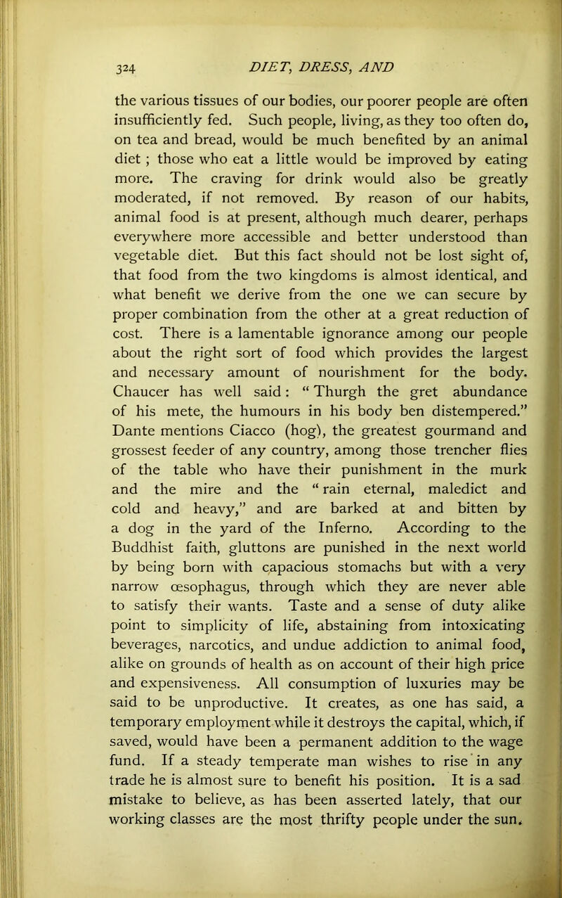 the various tissues of our bodies, our poorer people are often insufficiently fed. Such people, living, as they too often do, on tea and bread, would be much benefited by an animal diet ; those who eat a little would be improved by eating more. The craving for drink would also be greatly moderated, if not removed. By reason of our habits, animal food is at present, although much dearer, perhaps everywhere more accessible and better understood than vegetable diet. But this fact should not be lost sight of, that food from the two kingdoms is almost identical, and what benefit we derive from the one we can secure by proper combination from the other at a great reduction of cost. There is a lamentable ignorance among our people about the right sort of food which provides the largest and necessary amount of nourishment for the body. Chaucer has well said: “ Thurgh the gret abundance of his mete, the humours in his body ben distempered.” Dante mentions Ciacco (hog), the greatest gourmand and grossest feeder of any country, among those trencher flies of the table who have their punishment in the murk and the mire and the “ rain eternal, maledict and cold and heavy,” and are barked at and bitten by a dog in the yard of the Inferno. According to the Buddhist faith, gluttons are punished in the next world by being born with capacious stomachs but with a very narrow oesophagus, through which they are never able to satisfy their wants. Taste and a sense of duty alike point to simplicity of life, abstaining from intoxicating beverages, narcotics, and undue addiction to animal food, alike on grounds of health as on account of their high price and expensiveness. All consumption of luxuries may be said to be unproductive. It creates, as one has said, a temporary employment while it destroys the capital, which, if saved, would have been a permanent addition to the wage fund. If a steady temperate man wishes to rise in any trade he is almost sure to benefit his position. It is a sad mistake to believe, as has been asserted lately, that our working classes are the most thrifty people under the sun.