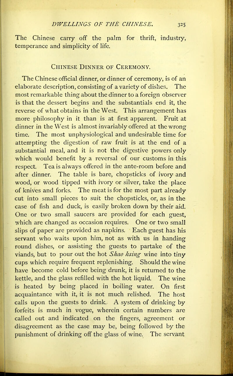 The Chinese carry off the palm for thrift, industry, temperance and simplicity of life. Chinese Dinner of Ceremony. The Chinese official dinner, or dinner of ceremony, is of an elaborate description, consisting of a variety of dishes. The most remarkable thing about the dinner to a foreign observer is that the dessert begins and the substantials end it, the reverse of what obtains in the West. This arrangement has more philosophy in it than is at first apparent. Fruit at dinner in the West is almost invariably offered at the wrong time. The most unphysiological and undesirable time for attempting the digestion of raw fruit is at the end of a substantial meal, and it is not the digestive powers only which would benefit by a reversal of our customs in this respect. Tea is always offered in the ante-room before and after dinner. The table is bare, chopsticks of ivory and wood, or wood tipped with ivory or silver, take the place of knives and forks. The meat is for the most part already cut into small pieces to suit the chopsticks, or, as in the case of fish and duck, is easily broken down by their aid. One or two small saucers are provided for each guest, which are changed as occasion requires. One or two small slips of paper are provided as napkins. Each guest has his servant who waits upon him, not as with us in handing round dishes, or assisting the guests to partake of the viands, but to pour out the hot Shao hsing wine into tiny cups which require frequent replenishing. Should the wine have become cold before being drunk, it is returned to the kettle, and the glass refilled with the hot liquid. The wine is heated by being placed in boiling water. On first acquaintance with it, it is not much relished. The host calls upon the guests to drink. A system of drinking by forfeits is much in vogue, wherein certain numbers are called out and indicated on the fingers, agreement or disagreement as the case may be, being followed by the punishment of drinking off the glass of wine. The servant