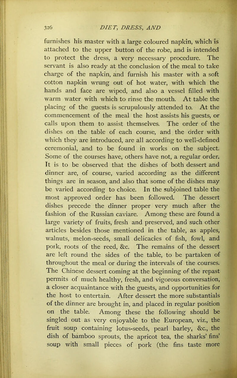 furnishes his master with a large coloured napkin, which is attached to the upper button of the robe, and is intended to protect the dress, a very necessary procedure. The servant is also ready at the conclusion of the meal to take charge of the napkin, and furnish his master with a soft cotton napkin wrung out of hot water, with which the hands and face are wiped, and also a vessel filled with warm water with which to rinse the mouth. At table the placing of the guests is scrupulously attended to. At the commencement of the meal the host assists his guests, or calls upon them to assist themselves. The order of the dishes on the table of each course, and the order with which they are introduced, are all according to well-defined ceremonial, and to be found in works on the subject. Some of the courses have, others have not, a regular order. It is to be observed that the dishes of both dessert and dinner are, of course, varied according as the different things are in season, and also that some of the dishes may be varied according to choice. In the subjoined table the most approved order has been followed. The dessert dishes precede the dinner proper very much after the fashion of the Russian caviare. Among these are found a large variety of fruits, fresh and preserved, and such other articles besides those mentioned in the table, as apples, walnuts, melon-seeds, small delicacies of fish, fowl, and pork, roots of the reed, &c. The remains of the dessert are left round the sides of the table, to be partaken of throughout the meal or during the intervals of the courses. The Chinese dessert coming at the beginning of the repast permits of much healthy, fresh, and vigorous conversation, a closer acquaintance with the guests, and opportunities for the host to entertain. After dessert the more substantials of the dinner are brought in, and placed in regular position on the table. Among these the following should be singled out as very enjoyable to the European, viz., the fruit soup containing lotus-seeds, pearl barley, &c., the dish of bamboo sprouts, the apricot tea, the sharks’ fins’ soup with small pieces of pork (the fins taste more