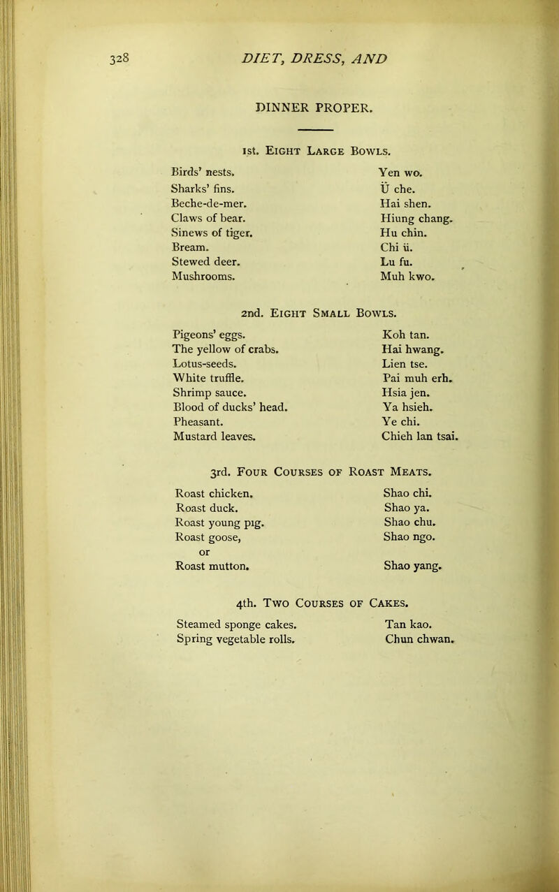 DINNER PROPER. 1st. Eight Large Bowls. Birds’ nests. Sharks’ fins. Beche-de-mer. Claws of bear. Sinews of tiger. Bream. Stewed deer. Mushrooms. 2nd. Eight Pigeons’ eggs. The yellow of crabs. Lotus-seeds. White truffle. Shrimp sauce. Blood of ducks’ head. Pheasant. Mustard leaves. Yen wo. U che. Hai shen. Hiung chang. Hu chin. Chi ii. Lu fu. Muh kwo. Small Bowls. Koh tan. Hai hwang. Lien tse. Pai muh erh. Hsia jen. Ya hsieh. Ye chi. Chieh Ian tsai. 3rd. Four Courses of Roast Meats. Roast chicken. Roast duck. Roast young pig. Roast goose, or Roast mutton. Shao chi. Shao ya. Shao chu. Shao ngo. Shao yang. 4th. Two Courses of Cakes. Steamed sponge cakes. Spring vegetable rolls. Tan kao. Chun chwan,