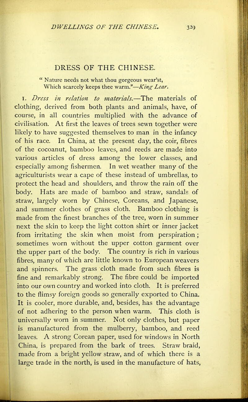 DRESS OF THE CHINESE. “ Nature needs not what thou gorgeous wear’st, Which scarcely keeps thee warm.”—King Lear. I. Dress in relation to materials.—The materials of clothing, derived from both plants and animals, have, of course, in all countries multiplied with the advance of civilisation. At first the leaves of trees sewn together were likely to have suggested themselves to man in the infancy of his race. In China, at the present day, the coir, fibres of the cocoanut, bamboo leaves, and reeds are made into various articles of dress among the lower classes, and especially among fishermen. In wet weather many of the agriculturists wear a cape of these instead of umbrellas, to protect the head and shoulders, and throw the rain ofif the body. Hats are made of bamboo and straw, sandals of straw, largely worn by Chinese, Coreans, and Japanese, and summer clothes of grass cloth. Bamboo clothing is made from the finest branches of the tree, worn in summer next the skin to keep the light cotton shirt or inner jacket from irritating the skin when moist from perspiration ; sometimes worn without the upper cotton garment over the upper part of the body. The country is rich in various fibres, many of which are little known to European weavers and spinners. The grass cloth made from such fibres is fine and remarkably strong. The fibre could be imported into our own country and worked into cloth. It is preferred to the flimsy foreign goods so generally exported to China. It is cooler, more durable, and, besides, has the advantage of not adhering to the person when warm. This cloth is universally worn in summer. Not only clothes, but paper is manufactured from the mulberry, bamboo, and reed leaves. A strong Corean paper, used for windows in North China, is prepared from the bark of trees. Straw braid, made from a bright yellow straw, and of which there is a large trade in the north, is used in the manufacture of hats,