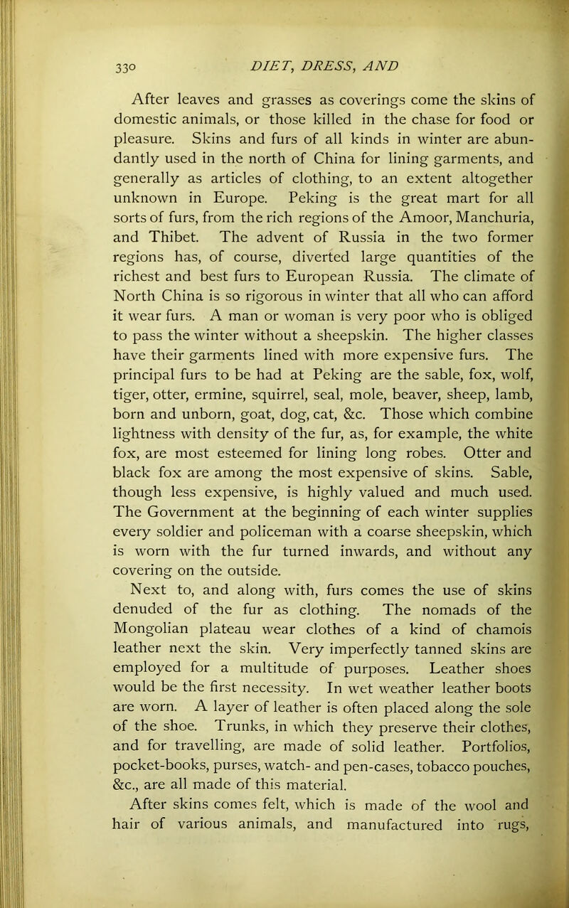 After leaves and grasses as coverings come the skins of domestic animals, or those killed in the chase for food or pleasure. Skins and furs of all kinds in winter are abun- dantly used in the north of China for lining garments, and generally as articles of clothing, to an extent altogether unknown in Europe. Peking is the great mart for all sorts of furs, from the rich regions of the Amoor, Manchuria, and Thibet. The advent of Russia in the two former regions has, of course, diverted large quantities of the richest and best furs to European Russia. The climate of North China is so rigorous in winter that all who can afford it wear furs. A man or woman is very poor who is obliged to pass the winter without a sheepskin. The higher classes have their garments lined with more expensive furs. The principal furs to be had at Peking are the sable, fox, wolf, tiger, otter, ermine, squirrel, seal, mole, beaver, sheep, lamb, born and unborn, goat, dog, cat, &c. Those which combine lightness with density of the fur, as, for example, the white fox, are most esteemed for lining long robes. Otter and j black fox are among the most expensive of skins. Sable, i though less expensive, is highly valued and much used. The Government at the beginning of each winter supplies every soldier and policeman with a coarse sheepskin, which I is worn with the fur turned inwards, and without any | covering on the outside. | Next to, and along with, furs comes the use of skins 1 denuded of the fur as clothing. The nomads of the j Mongolian plateau wear clothes of a kind of chamois 1 leather next the skin. Very imperfectly tanned skins are J employed for a multitude of purposes. Leather shoes 1 would be the first necessity. In wet weather leather boots j are worn. A layer of leather is often placed along the sole j of the shoe. Trunks, in which they preserve their clothes, j and for travelling, are made of solid leather. Portfolios, 1 pocket-books, purses, watch- and pen-cases, tobacco pouches, J &c., are all made of this material. After skins comes felt, which is made of the wool and hair of various animals, and manufactured into rugs, J