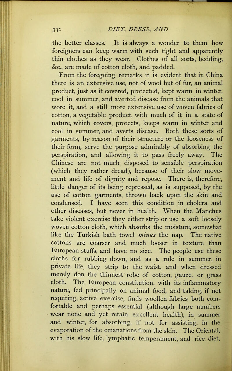 the better classes. It is always a wonder to them how foreigners can keep warm with such tight and apparently thin clothes as they wear. Clothes of all sorts, bedding, &c., are made of cotton cloth, and padded. From the foregoing remarks it is evident that in China there is an extensive use, not of wool but of fur, an animal product, just as it covered, protected, kept warm in winter, cool in summer, and averted disease from the animals that wore it, and a still more extensive use of woven fabrics of cotton, a vegetable product, with much of it in a state of nature, which covers, protects, keeps warm in winter and cool in summer, and averts disease. Both these sorts of garments, by reason of their structure or the looseness of their form, serve the purpose admirably of absorbing the perspiration, and allowing it to pass freely away. The Chinese are not much disposed to sensible perspiration (which they rather dread), because of their slow move- ment and life of dignity and repose. There is, therefore, little danger of its being repressed, as is supposed, by the use of cotton garments, thrown back upon the skin and condensed. I have seen this condition in cholera and other diseases, but never in health. When the Manchus take violent exercise they either strip or use a soft loosely woven cotton cloth, which absorbs the moisture, somewhat like the Turkish bath towel minus the nap. The native cottons are coarser and much looser in texture than European stuffs, and have no size. The people use these cloths for rubbing down, and as a rule in summer, in private life, they strip to the waist, and when dressed merely don the thinnest robe of cotton, gauze, or grass cloth. The European constitution, with its inflammatory nature, fed principally on animal food, and taking, if not requiring, active exercise, finds woollen fabrics both com- fortable and perhaps essential (although large numbers wear none and yet retain excellent health), in summer and winter, for absorbing, if not for assisting, in the evaporation of the emanations from the skin. The Oriental, with his slow life, lymphatic temperament, and rice diet.