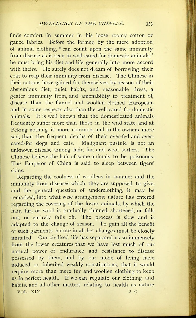 finds comfort in summer in his loose roomy cotton or gauze fabrics. Before the former, by the mere adoption of animal clothing, “ can count upon the same immunity from disease as is seen in well-cared-for domestic animals,” he must bring his diet and life generally into more accord with theirs. He surely does not dream of borrowing their coat to reap their immunity from disease. The Chinese in their cottons have gained for themselves, by reason of their abstemious diet, quiet habits, and seasonable dress, a geater immunity from, and amenability to treatment of, disease than the flannel and woollen clothed European, and in some respects also than the well-cared-for domestic animals. It is well known that the domesticated animals frequently suffer more than those in the wild state, and at Peking nothing is more common, and to the owners more sad, than the frequent deaths of their over-fed and over- cared-for dogs and cats. Malignant pustule is not an unknown disease among hair, fur, and wool sorters. The Chinese believe the hair of some animals to be poisonous. The Emperor of China is said to sleep between tigers’ skins. Regarding the coolness of woollens in summer and the immunity from diseases which they are supposed to give, and the general question of underclothing, it may be remarked, into what wise arrangement nature has entered regarding the covering of the lower animals, by which the hair, fur, or wool is gradually thinned, shortened, or falls out, or entirely falls off. The process is slow and is adapted to the change of season. To gain all the benefit of such garments nature in all her changes must be closely imitated. Our civilised life has separated us so immensely from the lower creatures that we have lost much of our natural power of endurance and resistance to disease possessed by them, and by our mode of living have induced or inherited weakly constitutions, that it would require more than mere fur and woollen clothing to keep us in perfect health. If we can regulate our clothing and habits, and all other matters relating to health as nature VOL. XIX. 2 C