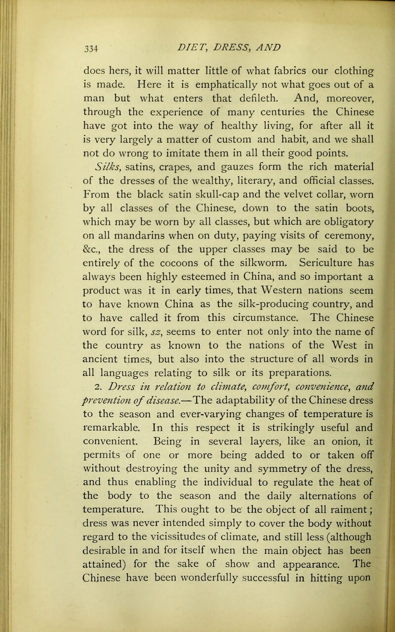 does hers, it will matter little of what fabrics our clothing is made. Here it is emphatically not what goes out of a man but what enters that defileth. And, moreover, through the experience of many centuries the Chinese have got into the way of healthy living, for after all it is very largely a matter of custom and habit, and we shall not do wrong to imitate them in all their good points. Silks, satins, crapes, and gauzes form the rich material of the dresses of the wealthy, literary, and official classes. From the black satin skull-cap and the velvet collar, worn by all classes of the Chinese, down to the satin boots, which may be worn by all classes, but which are obligatory on all mandarins when on duty, paying visits of ceremony, &c., the dress of the upper classes may be said to be entirely of the cocoons of the silkworm. Sericulture has always been highly esteemed in China, and so important a product was it in early times, that Western nations seem to have known China as the silk-producing country, and to have called it from this circumstance. The Chinese word for silk, sz, seems to enter not only into the name of the country as known to the nations of the West in ancient times, but also into the structure of all words in all languages relating to silk or its preparations. 2. Dress in relation to climate, comfort, convenience, and prevention of disease.—The adaptability of the Chinese dress to the season and ever-varying changes of temperature is remarkable. In this respect it is strikingly useful and convenient. Being in several layers, like an onion, it permits of one or more being added to or taken off without destroying the unity and symmetry of the dress, and thus enabling the individual to regulate the heat of the body to the season and the daily alternations of ^ temperature. This ought to be the object of all raiment; dress was never intended simply to cover the body without regard to the vicissitudes of climate, and still less (although - desirable in and for itself when the main object has been attained) for the sake of show and appearance. The ^ Chinese have been wonderfully successful in hitting upon'it