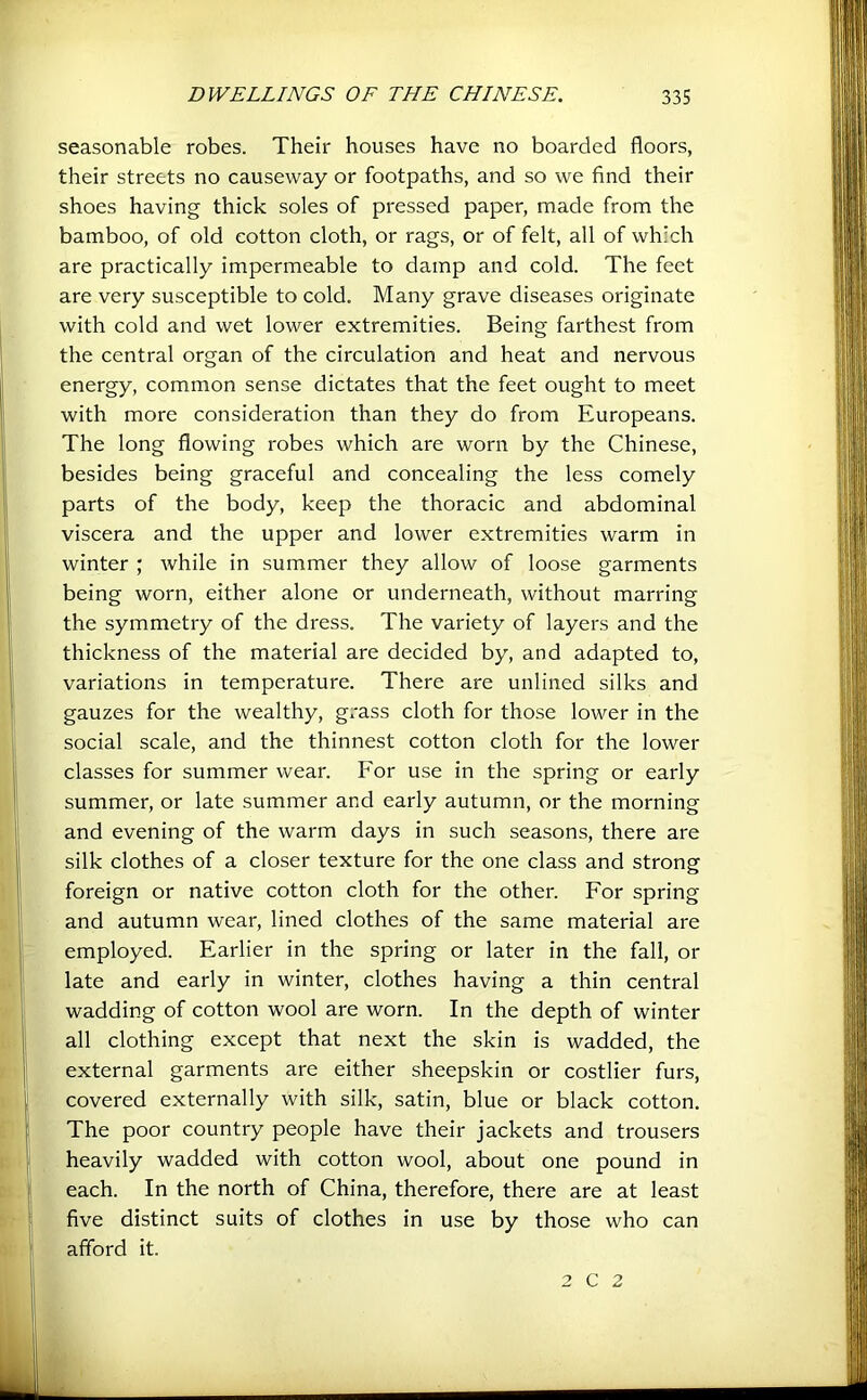 seasonable robes. Their houses have no boarded floors, their streets no causeway or footpaths, and so we find their shoes having thick soles of pressed paper, made from the bamboo, of old cotton cloth, or rags, or of felt, all of which are practically impermeable to damp and cold. The feet are very susceptible to cold. Many grave diseases originate with cold and wet lower extremities. Being farthest from the central organ of the circulation and heat and nervous energy, common sense dictates that the feet ought to meet with more consideration than they do from Europeans. The long flowing robes which are worn by the Chinese, besides being graceful and concealing the less comely parts of the body, keep the thoracic and abdominal viscera and the upper and lower extremities warm in winter ; while in summer they allow of loose garments being worn, either alone or underneath, without marring the symmetry of the dress. The variety of layers and the thickness of the material are decided by, and adapted to, variations in temperature. There are unlined silks and gauzes for the wealthy, grass cloth for those lower in the social scale, and the thinnest cotton cloth for the lower classes for summer wear. For use in the spring or early summer, or late summer and early autumn, or the morning and evening of the warm days in such seasons, there are silk clothes of a closer texture for the one class and strong foreign or native cotton cloth for the other. For spring and autumn wear, lined clothes of the same material are employed. Earlier in the spring or later in the fall, or late and early in winter, clothes having a thin central wadding of cotton wool are worn. In the depth of winter all clothing except that next the skin is wadded, the external garments are either sheepskin or costlier furs, covered externally with silk, satin, blue or black cotton. The poor country people have their jackets and trousers heavily wadded with cotton wool, about one pound in each. In the north of China, therefore, there are at least five distinct suits of clothes in use by those who can afford it. 2 C 2