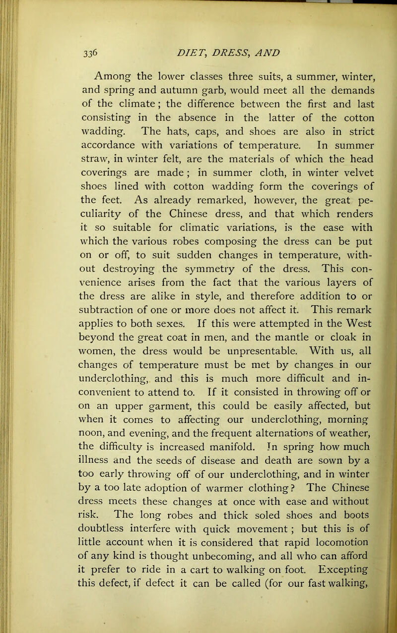 Among the lower classes three suits, a summer, winter, and spring and autumn garb, would meet all the demands of the climate ; the difference between the first and last consisting in the absence in the latter of the cotton wadding. The hats, caps, and shoes are also in strict accordance with variations of temperature. In summer straw, in winter felt, are the materials of which the head coverings are made ; in summer cloth, in winter velvet shoes lined with cotton wadding form the coverings of the feet. As already remarked, however, the great pe- culiarity of the Chinese dress, and that which renders it so suitable for climatic variations, is the ease with which the various robes composing the dress can be put on or off, to suit sudden changes in temperature, with- out destroying the symmetry of the dress. This con- venience arises from the fact that the various layers of the dress are alike in style, and therefore addition to or subtraction of one or more does not affect it. This remark applies to both sexes. If this were attempted in the West beyond the great coat in men, and the mantle or cloak in women, the dress would be unpresentable. With us, all changes of temperature must be met by changes in our underclothing, and this is much more difficult and in- convenient to attend to. If it consisted in throwing off or on an upper garment, this could be easily affected, but when it comes to affecting our underclothing, morning noon, and evening, and the frequent alternations of weather, the difficulty is increased manifold. In spring how much illness and the seeds of disease and death are sown by a too early throwing off of our underclothing, and in winter by a too late adoption of warmer clothing ? The Chinese dress meets these changes at once with ease and without risk. The long robes and thick soled shoes and boots doubtless interfere with quick movement; but this is of little account when it is considered that rapid locomotion of any kind is thought unbecoming, and all who can afford it prefer to ride in a cart to walking on foot. Excepting this defect, if defect it can be called (for our fast walking.