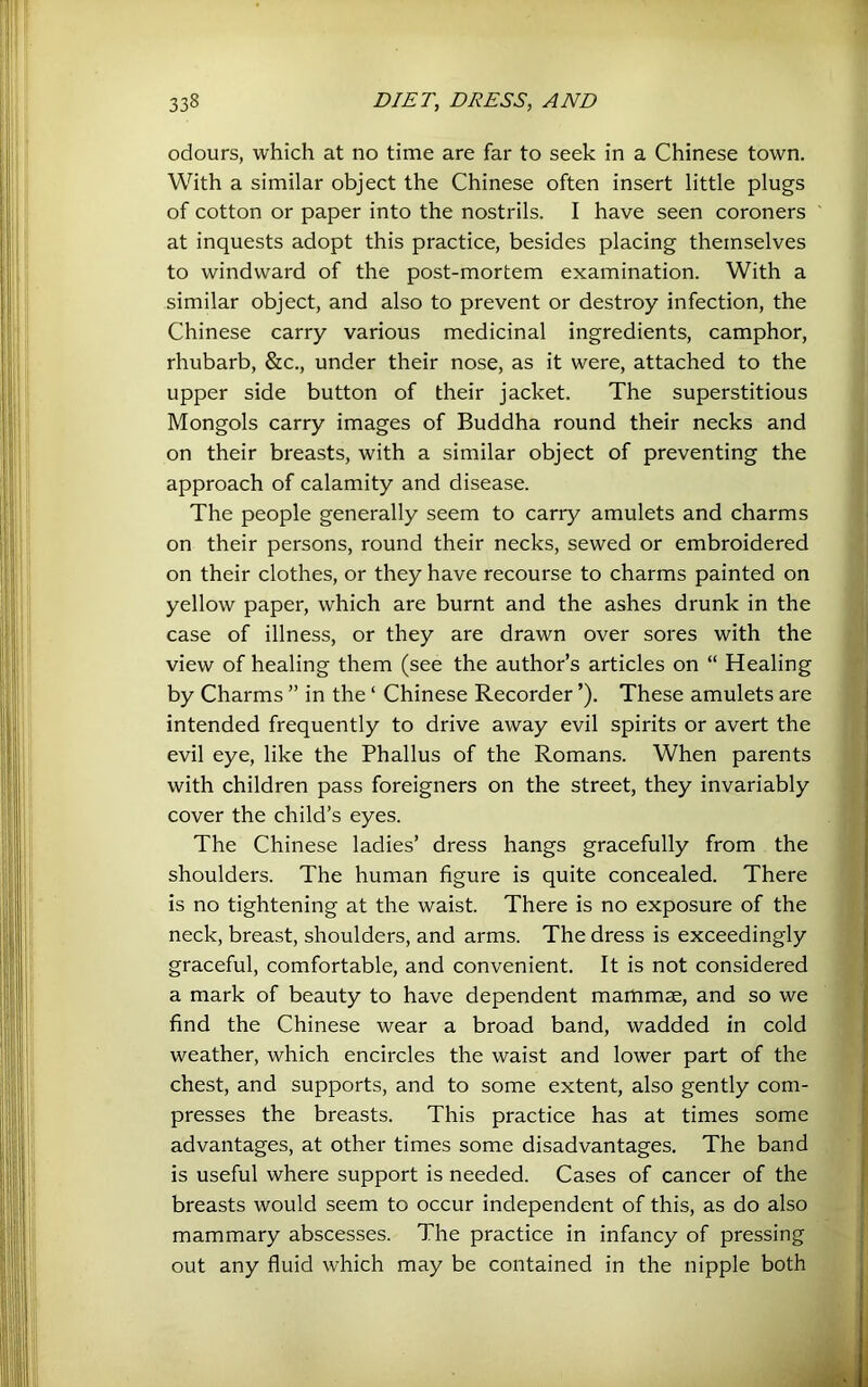 odours, which at no time are far to seek in a Chinese town. With a similar object the Chinese often insert little plugs of cotton or paper into the nostrils. I have seen coroners at inquests adopt this practice, besides placing themselves to windward of the post-mortem examination. With a similar object, and also to prevent or destroy infection, the Chinese carry various medicinal ingredients, camphor, rhubarb, &c., under their nose, as it were, attached to the upper side button of their jacket. The superstitious Mongols carry images of Buddha round their necks and on their breasts, with a similar object of preventing the approach of calamity and disease. The people generally seem to carry amulets and charms on their persons, round their necks, sewed or embroidered on their clothes, or they have recourse to charms painted on yellow paper, which are burnt and the ashes drunk in the case of illness, or they are drawn over sores with the view of healing them (see the author’s articles on “ Healing by Charms ” in the ‘ Chinese Recorder ’). These amulets are intended frequently to drive away evil spirits or avert the evil eye, like the Phallus of the Romans. When parents with children pass foreigners on the street, they invariably cover the child’s eyes. The Chinese ladies’ dress hangs gracefully from the shoulders. The human figure is quite concealed. There is no tightening at the waist. There is no exposure of the neck, breast, shoulders, and arms. The dress is exceedingly graceful, comfortable, and convenient. It is not considered a mark of beauty to have dependent mammae, and so we find the Chinese wear a broad band, wadded in cold weather, which encircles the waist and lower part of the chest, and supports, and to some extent, also gently com- presses the breasts. This practice has at times some advantages, at other times some disadvantages. The band is useful where support is needed. Cases of cancer of the breasts would seem to occur independent of this, as do also mammary abscesses. The practice in infancy of pressing out any fluid which may be contained in the nipple both