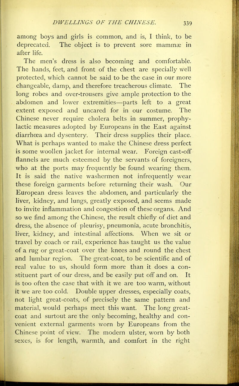 among boys and girls is common, and is, I think, to be deprecated. The object is to prevent sore mammae in after life. The men’s dress is also becoming and comfortable. The hands, feet, and front of the chest are specially well protected, which cannot be said to be the case in our more changeable, damp, and therefore treacherous climate. The long robes and over-trousers give ample protection to the abdomen and lower extremities—parts left to a great extent exposed and uncared for in our costume. The Chinese never require cholera belts in summer, prophy- lactic measures adopted by Europeans in the East against diarrhoea and dysentery. Their dress supplies their place. What is perhaps wanted to make the Chinese dress perfect is some woollen jacket for internal wear. Foreign cast-off flannels are much esteemed by the servants of foreigners, who at the ports may frequently be found wearing them. It is said the native washermen not infrequently wear these foreign garments before returning their wash. Our European dress leaves the abdomen, and particularly the liver, kidney, and lungs, greatly exposed, and seems made to invite inflammation and congestion of these organs. And so we find among the Chinese, the result chiefly of diet and dress, the absence of pleurisy, pneumonia, acute bronchitis, liver, kidney, and intestinal affections. When we sit or travel by coach or rail, experience has taught us the value of a rug or great-coat over the knees and round the chest and lumbar region. The great-coat, to be scientific and of real value to us, should form more than it does a con- stituent part of our dress, and be easily put off and on. It is too often the case that with it we are too warm, without it we are too cold. Double upper dresses, especially coats, not light great-coats, of precisely the same pattern and material, would perhaps meet this want. The long great- coat and surtout are the only becoming, healthy and con- venient external garments worn by Europeans from the Chinese point of view. The modern ulster, worn by both sexes, is for length, warmth, and comfort in the right