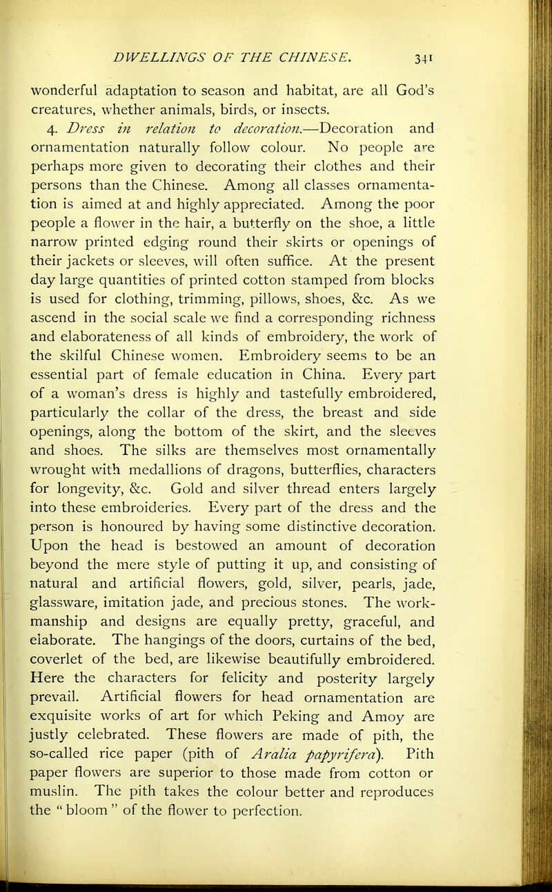 wonderful adaptation to season and habitat, are all God’s creatures, whether animals, birds, or insects. 4. Dress in relation to decoration.—Decoration and ornamentation naturally follow colour. No people a«'e perhaps more given to decorating their clothes and their persons than the Chinese. Among all classes ornamenta- tion is aimed at and highly appreciated. Among the poor people a flower in the hair, a butterfly on the shoe, a little narrow printed edging round their skirts or openings of their jackets or sleeves, will often suffice. At the present day large quantities of printed cotton stamped from blocks is used for clothing, trimming, pillows, shoes, &c. As we ascend in the social scale we find a corresponding richness and elaborateness of all kinds of embroidery, the work of the skilful Chinese women. Embroidery seems to be an essential part of female education in China. Every part of a woman’s dress is highly and tastefully embroidered, particularly the collar of the dress, the breast and side openings, along the bottom of the skirt, and the sleeves and shoes. The silks are themselves most ornamentally wrought with medallions of dragons, butterflies, characters for longevity, &c. Gold and silver thread enters largely into these embroideries. Every part of the dress and the person is honoured by having some distinctive decoration. Upon the head is bestowed an amount of decoration beyond the mere style of putting it up, and consisting of natural and artificial flowers, gold, silver, pearls, jade, glassware, imitation jade, and precious stones. The work- manship and designs are equally pretty, graceful, and elaborate. The hangings of the doors, curtains of the bed, coverlet of the bed, are likewise beautifully embroidered. Here the characters for felicity and posterity largely prevail. Artificial flowers for head ornamentation are exquisite works of art for which Peking and Amoy are justly celebrated. These flowers are made of pith, the so-called rice paper (pith of Aralia papyriferci). Pith paper flowers are superior to those made from cotton or muslin. The pith takes the colour better and reproduces the “ bloom ” of the flower to perfection.