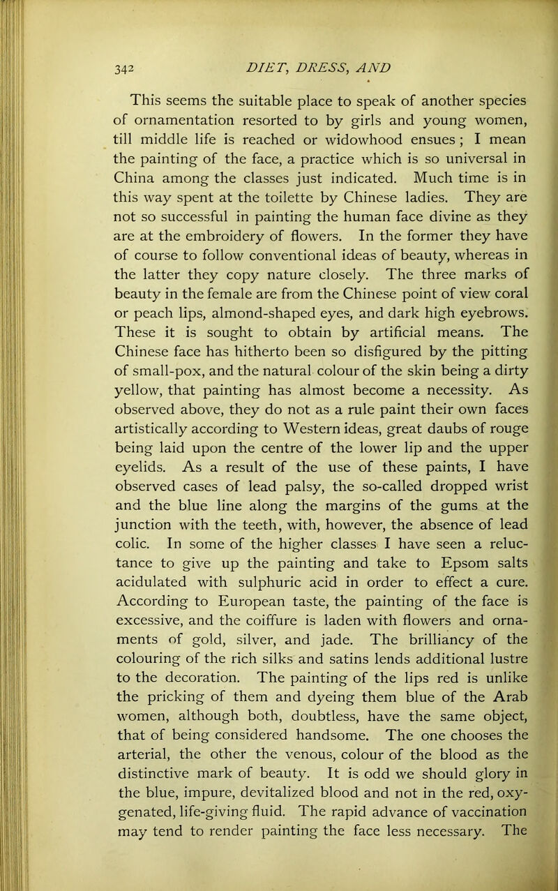 This seems the suitable place to speak of another species of ornamentation resorted to by girls and young women, till middle life is reached or widowhood ensues ; I mean the painting of the face, a practice which is so universal in China among the classes just indicated. Much time is in this way spent at the toilette by Chinese ladies. They are not so successful in painting the human face divine as they are at the embroidery of flowers. In the former they have of course to follow conventional ideas of beauty, whereas in the latter they copy nature closely. The three marks of beauty in the female are from the Chinese point of view coral or peach lips, almond-shaped eyes, and dark high eyebrows. These it is sought to obtain by artificial means. The Chinese face has hitherto been so disfigured by the pitting of small-pox, and the natural colour of the skin being a dirty yellow, that painting has almost become a necessity. As observed above, they do not as a rule paint their own faces artistically according to Western ideas, great daubs of rouge being laid upon the centre of the lower lip and the upper eyelids. As a result of the use of these paints, I have observed cases of lead palsy, the so-called dropped wrist and the blue line along the margins of the gums at the junction with the teeth, with, however, the absence of lead colic. In some of the higher classes I have seen a reluc- tance to give up the painting and take to Epsom salts acidulated with sulphuric acid in order to effect a cure. According to European taste, the painting of the face is excessive, and the coiffure is laden with flowers and orna- ments of gold, silver, and jade. The brilliancy of the colouring of the rich silks and satins lends additional lustre to the decoration. The painting of the lips red is unlike the pricking of them and dyeing them blue of the Arab women, although both, doubtless, have the same object, that of being considered handsome. The one chooses the arterial, the other the venous, colour of the blood as the distinctive mark of beauty. It is odd we should glory in the blue, impure, devitalized blood and not in the red, oxy- genated, life-giving fluid. The rapid advance of vaccination may tend to render painting the face less necessary. The 1 ne