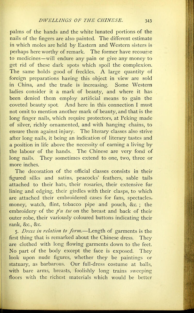 palms of the hands and the white lunated portions of the nails of the fingers are also painted. The different estimate in which moles are held by Eastern and Western sisters is perhaps here worthy of remark. The former have recourse to medicines—will endure any pain or give any money to get rid of these dark spots which spoil the complexion. The same holds good of freckles. A large quantity of foreign preparations having this object in view are sold in China, and the trade is increasing. Some Western ladies consider it a mark of beauty, and where it has been denied them employ artificial means to gain the coveted beauty spot, And here in this connection I must not omit to mention another mark of beauty, and that is the long finger nails, which require protectors, at Peking made of silver, richly ornamented, and with hanging chains, to ensure them against injury. The literary classes also strive after long nails, it being an indication of literary tastes and a position in life above the necessity of earning a living by the labour of the hands. The Chinese are very fond of long nails. They sometimes extend to one, two, three or more inches. The decoration of the official classes consists in their figured silks and satins, peacocks’ feathers, sable tails attached to their hats, their rosaries, their extensive fur lining and edging, their girdles with their clasps, to which are attached their embroidered cases for fans, spectacles, money, watch, flint, tobacco pipe and pouch, &c. ; the embroidery of the p'u tse on the breast and back of their outer robe, their variously coloured buttons indicating their rank, &c., &c. 5. Dress in relation to form.—Length of garments is the first thing that is remarked about the Chinese dress. They are clothed with long flowing garments down to the feet. No part of the body except the face is exposed. They look upon nude figures, whether they be paintings or statuary, as barbarous. Our full-dress costume at balls, with bare arms, breasts, foolishly long trains sweeping floors with the richest materials which would be better