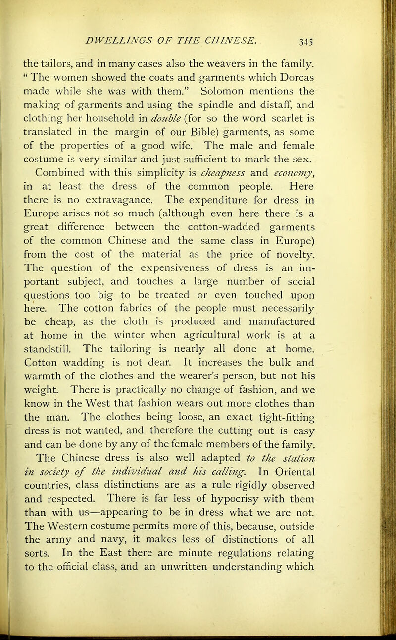 the tailors, and in many cases also the weavers in the family. “ The women showed the coats and garments which Dorcas made while she was with them.” Solomon mentions the making of garments and using the spindle and distaff, ar.d clothing her household in double (for so the word scarlet is translated in the margin of our Bible) garments, as some of the properties of a good wife. The male and female costume is very similar and just sufficient to mark the sex. Combined with this simplicity is cheapness and economy, in at least the dress of the common people. Here there is no extravagance. The expenditure for dress in Europe arises not so much (although even here there is a great difference between the cotton-wadded garments of the common Chinese and the same class in Europe) from the cost of the material as the price of novelty. The question of the expensiveness of dress is an im- portant subject, and touches a large number of social questions too big to be treated or even touched upon here. The cotton fabrics of the people must necessarily be cheap, as the cloth is produced and manufactured at home in the winter when agricultural work is at a standstill. The tailoring is nearly all done at home. Cotton wadding is not dear. It increases the bulk and warmth of the clothes and the wearer’s person, but not his weight. There is practically no change of fashion, and we know in the West that fashion wears out more clothes than the man. The clothes being loose, an exact tight-fitting dress is not wanted, and therefore the cutting out is easy and can be done by any of the female members of the family. The Chinese dress is also well adapted to the station in society of the individual ajid his calling. In Oriental countries, class distinctions are as a rule rigidly observed and respected. There is far less of hypocrisy with them than with us—appearing to be in dress what we are not. The Western costume permits more of this, because, outside the army and navy, it makes less of distinctions of all sorts. In the East there are minute regulations relating to the official clas.s, and an unwritten understanding which