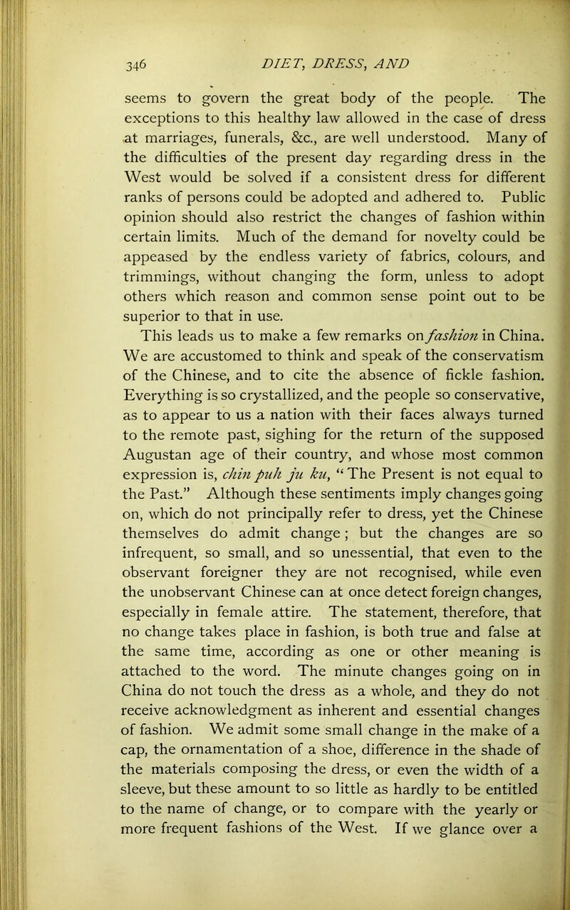 seems to govern the great body of the people. The exceptions to this healthy law allowed in the case of dress .at marriages, funerals, &c., are well understood. Many of the difficulties of the present day regarding dress in the West would be solved if a consistent dress for different ranks of persons could be adopted and adhered to. Public opinion should also restrict the changes of fashion within certain limits. Much of the demand for novelty could be appeased by the endless variety of fabrics, colours, and trimmings, without changing the form, unless to adopt others which reason and common sense point out to be superior to that in use. This leads us to make a few remarks on fashion in China. i We are accustomed to think and speak of the conservatism of the Chinese, and to cite the absence of fickle fashion. Everything is so crystallized, and the people so conservative, j as to appear to us a nation with their faces always turned I to the remote past, sighing for the return of the supposed I Augustan age of their country, and whose most common ] expression is, chin piih ju ku, “ The Present is not equal to 1 the Past.” Although these sentiments imply changes going I on, which do not principally refer to dress, yet the Chinese I themselves do admit change; but the changes are so I infrequent, so small, and so unessential, that even to the I observant foreigner they are not recognised, while even I the unobservant Chinese can at once detect foreign changes, I especially in female attire. The statement, therefore, that I no change takes place in fashion, is both true and false at I the same time, according as one or other meaning is I attached to the word. The minute changes going on in I China do not touch the dress as a whole, and they do not ■ receive acknowledgment as inherent and essential changes I of fashion. We admit some small change in the make of a ■ cap, the ornamentation of a shoe, difference in the shade of 1 the materials composing the dress, or even the width of a '? sleeve, but these amount to so little as hardly to be entitled \ to the name of change, or to compare with the yearly or CT more frequent fashions of the West. If we glance over a '