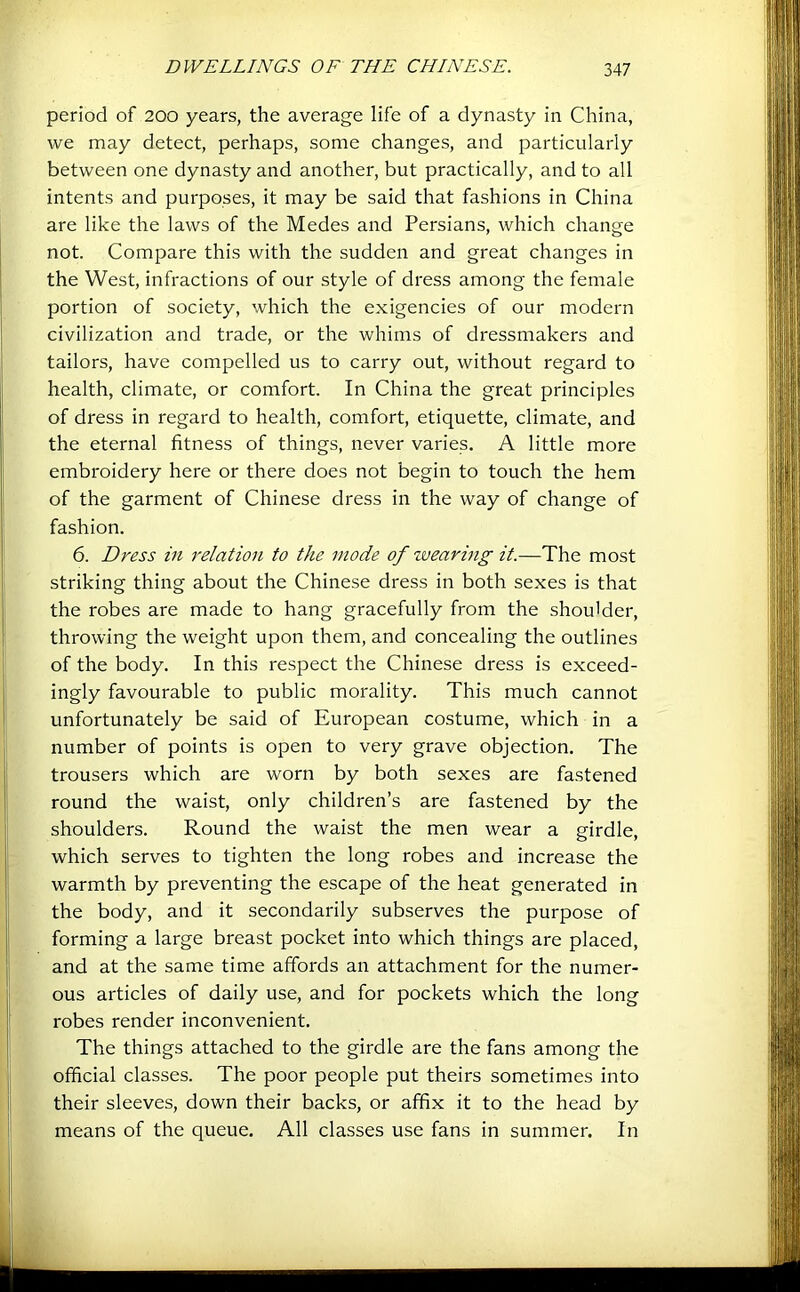 period of 200 years, the average life of a dynasty in China, we may detect, perhaps, some changes, and particularly between one dynasty and another, but practically, and to all intents and purposes, it may be said that fashions in China are like the laws of the Medes and Persians, which change not. Compare this with the sudden and great changes in the West, infractions of our style of dress among the female portion of society, which the exigencies of our modern civilization and trade, or the whims of dressmakers and tailors, have compelled us to carry out, without regard to health, climate, or comfort. In China the great principles of dress in regard to health, comfort, etiquette, climate, and the eternal fitness of things, never varies. A little more embroidery here or there does not begin to touch the hem of the garment of Chinese dress in the way of change of fashion. 6. Dress in relation to the mode of wearing it.—The most striking thing about the Chinese dress in both sexes is that the robes are made to hang gracefully from the shoulder, throwing the weight upon them, and concealing the outlines of the body. In this respect the Chinese dress is exceed- ingly favourable to public morality. This much cannot unfortunately be said of European costume, which in a number of points is open to very grave objection. The trousers which are worn by both sexes are fastened round the waist, only children’s are fastened by the shoulders. Round the waist the men wear a girdle, which serves to tighten the long robes and increase the warmth by preventing the escape of the heat generated in the body, and it secondarily subserves the purpose of forming a large breast pocket into which things are placed, and at the same time affords an attachment for the numer- ous articles of daily use, and for pockets which the long robes render inconvenient. The things attached to the girdle are the fans among the official classes. The poor people put theirs sometimes into their sleeves, down their backs, or affix it to the head by means of the queue. All classes use fans in summer. In
