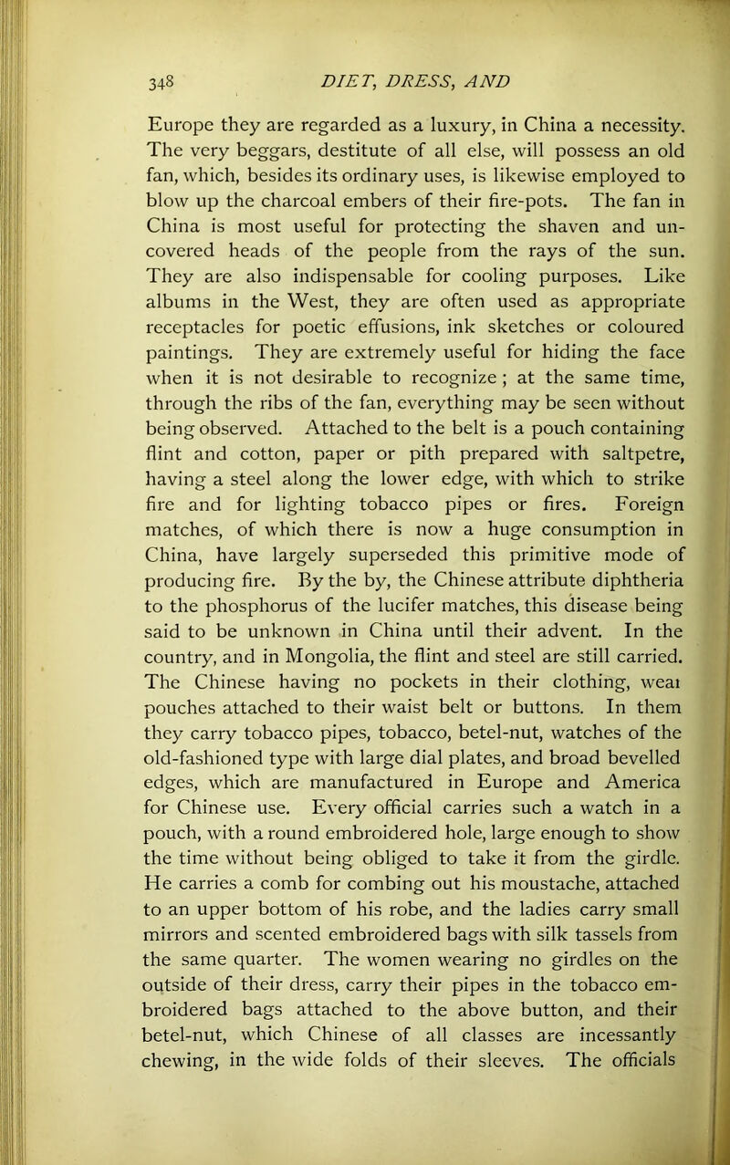 Europe they are regarded as a luxury, in China a necessity. The very beggars, destitute of all else, will possess an old fan, which, besides its ordinary uses, is likewise employed to blow up the charcoal embers of their fire-pots. The fan in China is most useful for protecting the shaven and un- covered heads of the people from the rays of the sun. They are also indispensable for cooling purposes. Like albums in the West, they are often used as appropriate receptacles for poetic effusions, ink sketches or coloured paintings. They are extremely useful for hiding the face when it is not desirable to recognize ; at the same time, through the ribs of the fan, everything may be seen without being observed. Attached to the belt is a pouch containing flint and cotton, paper or pith prepared with saltpetre, having a steel along the lower edge, with which to strike fire and for lighting tobacco pipes or fires. Foreign matches, of which there is now a huge consumption in China, have largely superseded this primitive mode of producing fire. By the by, the Chinese attribute diphtheria to the phosphorus of the lucifer matches, this disease being said to be unknown in China until their advent. In the country, and in Mongolia, the flint and steel are still carried. The Chinese having no pockets in their clothing, weai pouches attached to their waist belt or buttons. In them they carry tobacco pipes, tobacco, betel-nut, watches of the old-fashioned type with large dial plates, and broad bevelled edges, which are manufactured in Europe and America for Chinese use. Every official carries such a watch in a pouch, with a round embroidered hole, large enough to show the time without being obliged to take it from the girdle. He carries a comb for combing out his moustache, attached to an upper bottom of his robe, and the ladies carry small mirrors and scented embroidered bags with silk tassels from the same quarter. The women wearing no girdles on the outside of their dress, carry their pipes in the tobacco em- broidered bags attached to the above button, and their betel-nut, which Chinese of all classes are incessantly -' chewing, in the wide folds of their sleeves. The officials