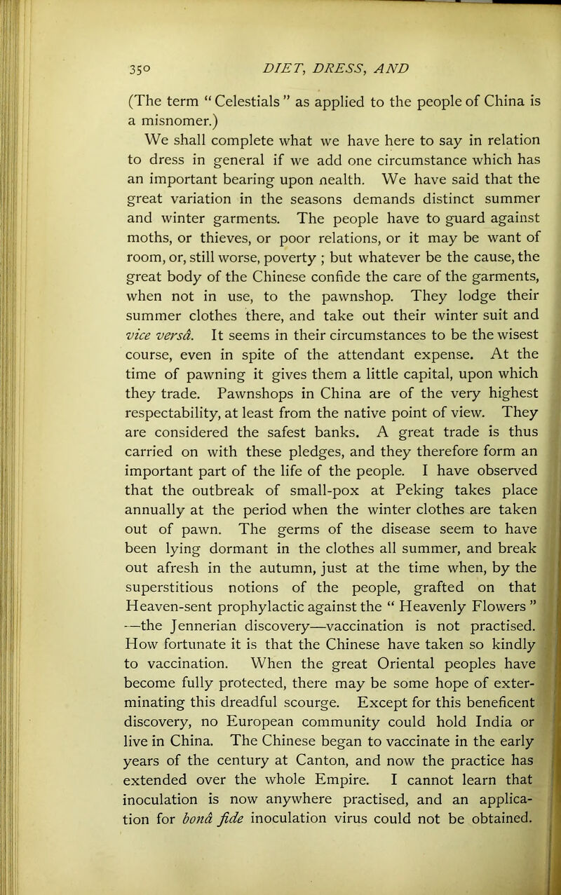 (The term “ Celestials ” as applied to the people of China is a misnomer.) We shall complete what we have here to say in relation to dress in general if we add one circumstance which has an important bearing upon nealth. We have said that the great variation in the seasons demands distinct summer and winter garments. The people have to guard against moths, or thieves, or poor relations, or it may be want of room, or, still worse, poverty ; but whatever be the cause, the great body of the Chinese confide the care of the garments, when not in use, to the pawnshop. They lodge their summer clothes there, and take out their winter suit and vice versa. It seems in their circumstances to be the wisest course, even in spite of the attendant expense. At the time of pawning it gives them a little capital, upon which they trade. Pawnshops in China are of the very highest respectability, at least from the native point of view. They are considered the safest banks. A great trade is thus carried on with these pledges, and they therefore form an important part of the life of the people. I have observed that the outbreak of small-pox at Peking takes place annually at the period when the winter clothes are taken out of pawn. The germs of the disease seem to have been lying dormant in the clothes all summer, and break out afresh in the autumn, just at the time when, by the superstitious notions of the people, grafted on that] Heaven-sent prophylactic against the “ Heavenly Flowers ” —the Jennerian discovery—vaccination is not practised. How fortunate it is that the Chinese have taken so kindly! to vaccination. When the great Oriental peoples have become fully protected, there may be some hope of exter- minating this dreadful scourge. Except for this beneficent] discovery, no European community could hold India or] live in China. The Chinese began to vaccinate in the early j years of the century at Canton, and now the practice has? extended over the whole Empire. I cannot learn thatj inoculation is now anywhere practised, and an applica-^. j tion for i>c>nd fide inoculation virus could not be obtained;'A