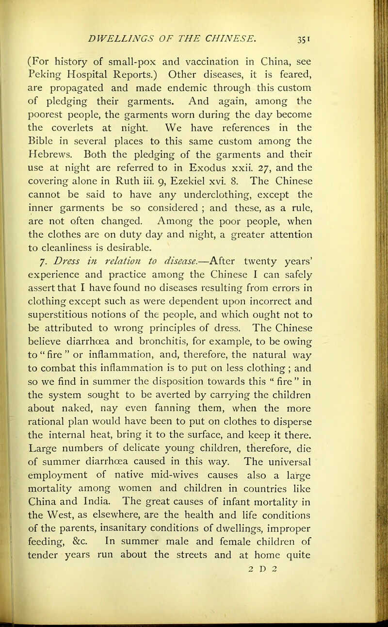 (For history of small-pox and vaccination in China, see Peking Hospital Reports.) Other diseases, it is feared, are propagated and made endemic through this custom of pledging their garments. And again, among the poorest people, the garments worn during the day become the coverlets at night. We have references in the Bible in several places to this same custom among the Hebrews. Both the pledging of the garments and their use at night are referred to in Exodus xxii. 27, and the covering alone in Ruth iii. 9, Ezekiel xvi. 8. The Chinese cannot be said to have any underclothing, except the inner garments be so considered ; and these, as a rule, are not often changed. Among the poor people, when the clothes are on duty day and night, a greater attention to cleanliness is desirable. 7. Dress in relation to disease.—After twenty years’ experience and practice among the Chinese I can safely assert that I have found no diseases resulting from errors in clothing except such as were dependent upon incorrect and superstitious notions of the people, and which ought not to be attributed to wrong principles of dress. The Chinese believe diarrhoea and bronchitis, for example, to be owing to “fire” or inflammation, and, therefore, the natural way to combat this inflammation is to put on less clothing ; and so we find in summer the disposition towards this “ fire ” in the system sought to be averted by carrying the children about naked, nay even fanning them, when the more rational plan would have been to put on clothes to disperse the internal heat, bring it to the surface, and keep it there. Large numbers of delicate young children, therefore, die of summer diarrhoea caused in this way. The universal employment of native mid-wives causes also a large mortality among women and children in countries like China and India. The great causes of infant mortality in the West, as elsewhere, are the health and life conditions of the parents, insanitary conditions of dwellings, improper feeding, &c. In summer male and female children of tender years run about the streets and at home quite 2 D 2