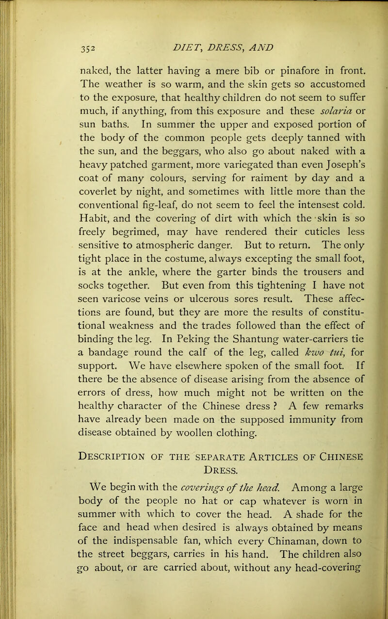 naked, the latter having a mere bib or pinafore in front. The weather is so warm, and the skin gets so accustomed to the exposure, that healthy children do not seem to suffer much, if anything, from this exposure and these solm'ia or sun baths. In summer the upper and exposed portion of the body of the common people gets deeply tanned with the sun, and the beggars, who also go about naked with a heavy patched garment, more variegated than even Joseph’s coat of many colours, serving for raiment by day and a coverlet by night, and sometimes with little more than the conventional fig-leaf, do not seem to feel the intensest cold. Habit, and the covering of dirt with which the skin is so freely begrimed, may have rendered their cuticles less sensitive to atmospheric danger. But to return. The only tight place in the costume, always excepting the small foot, is at the ankle, where the garter binds the trousers and socks together. But even from this tightening I have not seen varicose veins or ulcerous sores result. These affec- tions are found, but they are more the results of constitu- tional weakness and the trades followed than the effect of binding the leg. In Peking the Shantung water-carriers tie a bandage round the calf of the leg, called kwo tui, for support. We have elsewhere spoken of the small foot. If there be the absence of disease arising from the absence of errors of dress, how much might not be written on the healthy character of the Chinese dress A few remarks have already been made on the supposed immunity from disease obtained by woollen clothing. Description of the separate Articles of Chinese Dress. We begin with the coverings of the head. Among a large body of the people no hat or cap whatever is worn in summer with which to cover the head. A shade for the face and head when desired is always obtained by means of the indispensable fan, which every Chinaman, down to the street beggars, carries in his hand. The children also go about, or are carried about, without any head-covering