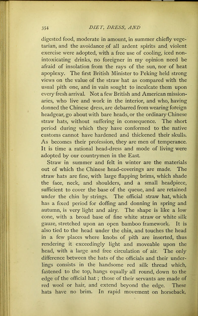 digested food, moderate in amount, in summer chiefly vege- tarian, and the avoidance of all ardent spirits and violent exercise were adopted, with a free use of cooling, iced non- intoxicating drinks, no foreigner in my opinion need be afraid of insolation from the rays of the sun, nor of heat apoplexy. The first British Minister to Peking held strong views on the value of the straw hat as compared with the usual pith one, and in vain sought to inculcate them upon every fresh arrival. Not a few British and American mission- aries, who live and work in the interior, and who, having donned the Chinese dress, are debarred from wearing fofeign headgear, go about with bare heads, or the ordinary Chinese straw hats, without suffering in consequence. The short period during which they have conformed to the native customs cannot have hardened and thickened their skulls. As becomes their profession, they are men of temperance. It is time a rational head-dress and mode of living were adopted by our countrymen in the East. Straw in summer and felt in winter are the materials out of which the Chinese head-coverings are made. The straw hats are fine, with large flapping brims, which shade the face, neck, and shoulders, and a small headpiece, sufficient to cover the base of the queue, and are retained under the chin by strings. The official straw hat, which has a fixed period for doffing and donning in spring and autumn, is very light and airy. The shape is like a low cone, with a broad base of fine white straw or white silk gauze, stretched upon an open bamboo framework. It is also tied to the head under the chin, and touches the head in a few places where knobs of pith are inserted, thus rendering it exceedingly light and moveable upon the head, with a large and free circulation of air. The only difference between the hats of the officials and their under- lings consists in the handsome red silk thread which, fastened to the top, hangs equally all round, down to the edge of the official hat ; those of their servants are made of red wool or hair, and extend beyond the edge. These hats have no brim. In rapid movement on horseback.