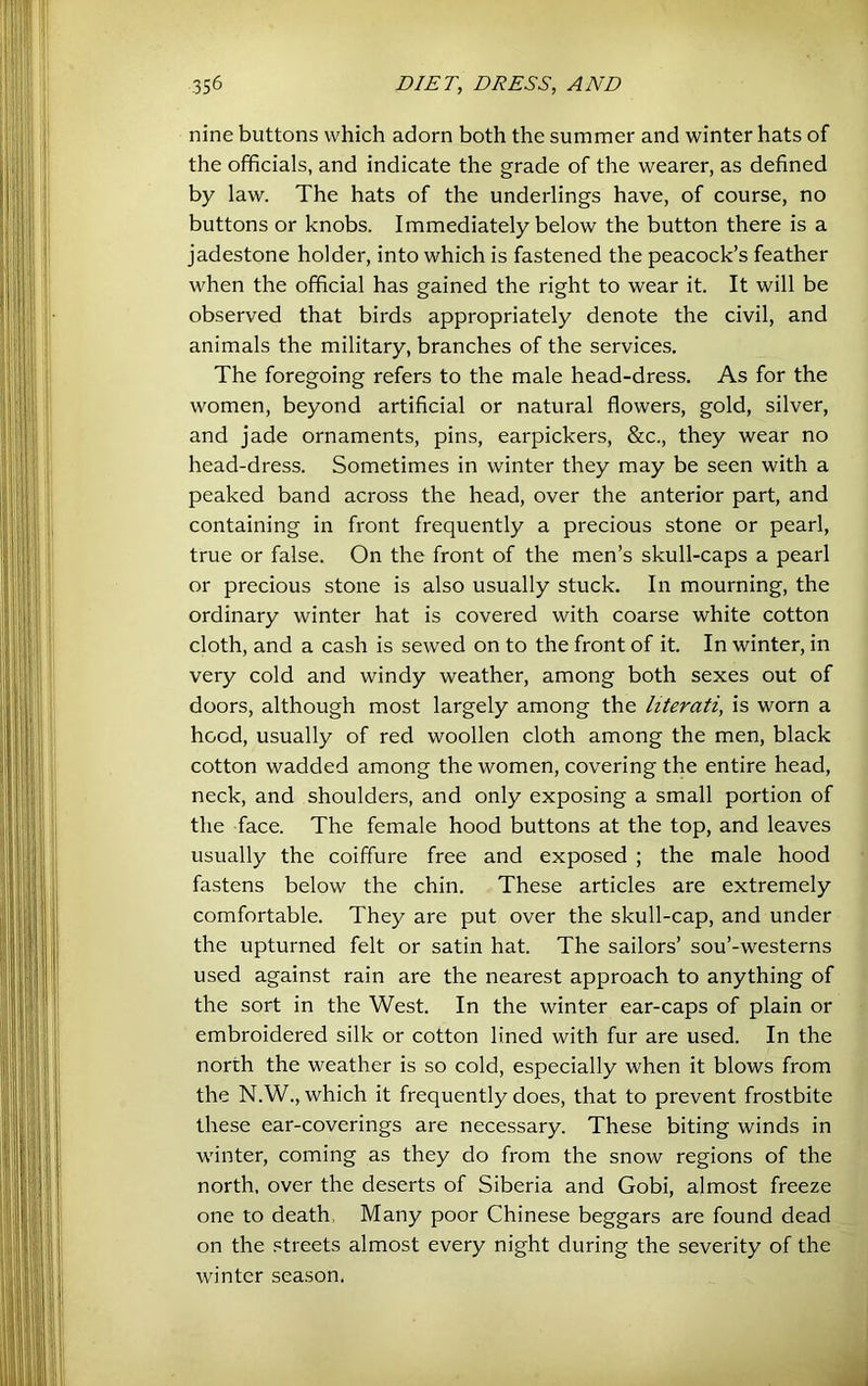 nine buttons which adorn both the summer and winter hats of the officials, and indicate the grade of the wearer, as defined by law. The hats of the underlings have, of course, no buttons or knobs. Immediately below the button there is a jadestone holder, into which is fastened the peacock’s feather when the official has gained the right to wear it. It will be observed that birds appropriately denote the civil, and animals the military, branches of the services. The foregoing refers to the male head-dress. As for the women, beyond artificial or natural flowers, gold, silver, and jade ornaments, pins, earpickers, &c., they wear no head-dress. Sometimes in winter they may be seen with a peaked band across the head, over the anterior part, and containing in front frequently a precious stone or pearl, true or false. On the front of the men’s skull-caps a pearl or precious stone is also usually stuck. In mourning, the ordinary winter hat is covered with coarse white cotton cloth, and a cash is sewed on to the front of it. In winter, in very cold and windy weather, among both sexes out of doors, although most largely among the literati, is worn a hood, usually of red woollen cloth among the men, black cotton wadded among the women, covering the entire head, neck, and shoulders, and only exposing a small portion of the face. The female hood buttons at the top, and leaves usually the coiffure free and exposed ; the male hood fastens below the chin. These articles are extremely comfortable. They are put over the skull-cap, and under the upturned felt or satin hat. The sailors’ sou’-westerns used against rain are the nearest approach to anything of the sort in the West. In the winter ear-caps of plain or embroidered silk or cotton lined with fur are used. In the north the weather is so cold, especially when it blows from the N.W., which it frequently does, that to prevent frostbite these ear-coverings are necessary. These biting winds in winter, coming as they do from the snow regions of the north, over the deserts of Siberia and Gobi, almost freeze one to death. Many poor Chinese beggars are found dead on the streets almost every night during the severity of the winter season.