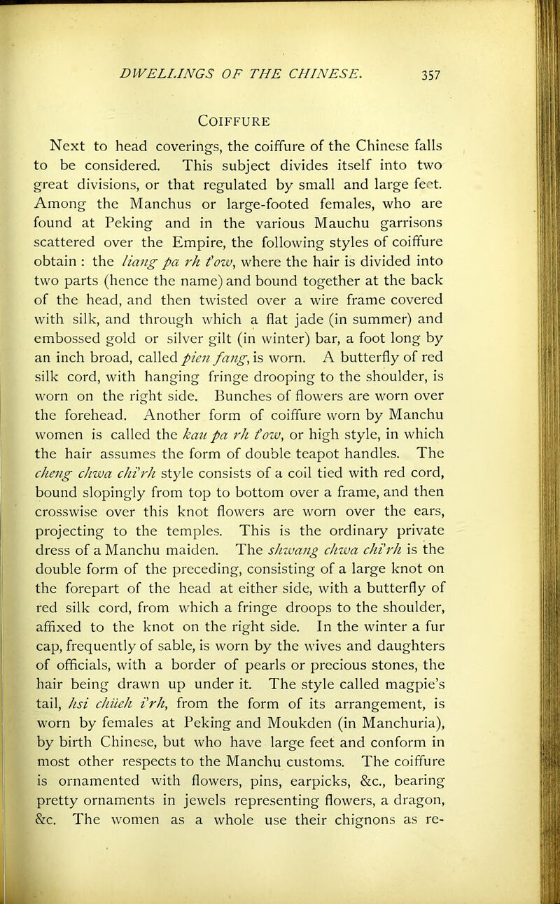 Coiffure Next to head coverings, the coiffure of the Chinese falls to be considered. This subject divides itself into two great divisions, or that regulated by small and large feet. Among the Manchus or large-footed females, who are found at Peking and in the various Mauchu garrisons scattered over the Empire, the following styles of coiffure obtain : the Hang pa rh fow, where the hair is divided into two parts (hence the name) and bound together at the back of the head, and then twisted over a wire frame covered with silk, and through which a flat jade (in summer) and embossed gold or silver gilt (in winter) bar, a foot long by an inch broad, called pien fang, is worn. A butterfly of red silk cord, with hanging fringe drooping to the shoulder, is worn on the right side. Bunches of flowers are worn over the forehead. Another form of coiffure worn by Manchu women is called the kaii pa rh t'ow, or high style, in which the hair assumes the form of double teapot handles. The cheng chwa chi'rh style consists of a coil tied with red cord, bound slopingly from top to bottom over a frame, and then crosswise over this knot flowers are worn over the ears, projecting to the temples. This is the ordinary private dress of a Manchu maiden. The shzvang chwa chi'rh is the double form of the preceding, consisting of a large knot on the forepart of the head at either side, with a butterfly of red silk cord, from which a fringe droops to the shoulder, affixed to the knot on the right side. In the winter a fur cap, frequently of sable, is worn by the wives and daughters of officials, with a border of pearls or precious stones, the hair being drawn up under it. The style called magpie’s tail, hsi chiieh i'rh, from the form of its arrangement, is worn by females at Peking and Moukden (in Manchuria), by birth Chinese, but who have large feet and conform in most other respects to the Manchu customs. The coiffure is ornamented with flowers, pins, earpicks, &c., bearing pretty ornaments in jewels representing flowers, a dragon, &c. The women as a whole use their chignons as re-