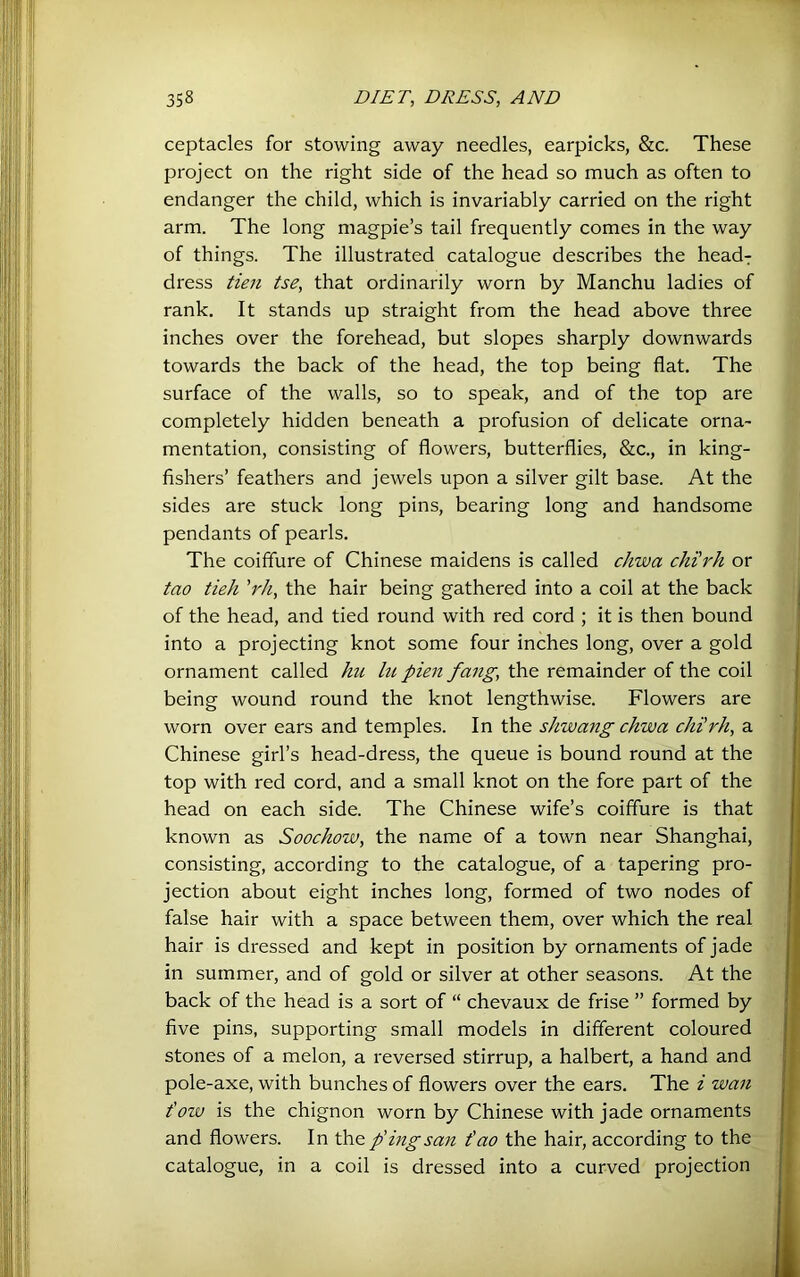 ceptacles for stowing away needles, earpicks, &c. These project on the right side of the head so much as often to endanger the child, which is invariably carried on the right arm. The long magpie’s tail frequently comes in the way of things. The illustrated catalogue describes the head^ dress iieu tse, that ordinarily worn by Manchu ladies of rank. It stands up straight from the head above three inches over the forehead, but slopes sharply downwards towards the back of the head, the top being flat. The surface of the walls, so to speak, and of the top are completely hidden beneath a profusion of delicate orna- mentation, consisting of flowers, butterflies, &c., in king- fishers’ feathers and jewels upon a silver gilt base. At the sides are stuck long pins, bearing long and handsome pendants of pearls. The coiffure of Chinese maidens is called chwa chi'rh or tao tieh 'rh, the hair being gathered into a coil at the back of the head, and tied round with red cord ; it is then bound into a projecting knot some four inches long, over a gold ornament called hu lu pien fang, the remainder of the coil being wound round the knot lengthwise. Flowers are worn over ears and temples. In the shwang chwa chi'rh, a Chinese girl’s head-dress, the queue is bound round at the top with red cord, and a small knot on the fore part of the head on each side. The Chinese wife’s coiffure is that known as Soochow, the name of a town near Shanghai, consisting, according to the catalogue, of a tapering pro- jection about eight inches long, formed of two nodes of false hair with a space between them, over which the real hair is dressed and kept in position by ornaments of jade in summer, and of gold or silver at other seasons. At the back of the head is a sort of “ chevaux de frise ” formed by five pins, supporting small models in different coloured stones of a melon, a reversed stirrup, a halbert, a hand and pole-axe, with bunches of flowers over the ears. The i wan t'oiv is the chignon worn by Chinese with jade ornaments and flowers. In the p'ingsan t'ao the hair, according to the^ catalogue, in a coil is dressed into a curved projection