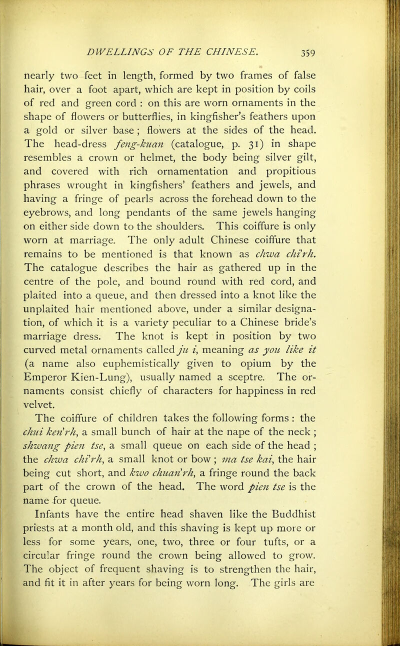 nearly two feet in length, formed by two frames of false hair, over a foot apart, which are kept in position by coils of red and green cord : on this are worn ornaments in the shape of flowers or butterflies, in kingfisher’s feathers upon a gold or silver base ; flowers at the sides of the head. The head-dress feng-kuan (catalogue, p. 31) in shape resembles a crown or helmet, the body being silver gilt, and covered with rich ornamentation and propitious phrases wrought in kingfishers’ feathers and jewels, and having a fringe of pearls across the forehead down to the eyebrows, and long pendants of the same jewels hanging on either side down to the shoulders. This coiffure is only worn at marriage. The only adult Chinese coiffure that remains to be mentioned is that known as chwa chirh. The catalogue describes the hair as gathered up in the centre of the pole, and bound round with red cord, and plaited into a queue, and then dressed into a knot like the unplaited hair mentioned above, under a similar designa- tion, of which it is a variety peculiar to a Chinese bride’s marriage dress. The knot is kept in position by two curved metal ornaments called ju i, meaning as yoic like it (a name also euphemistically given to opium by the Emperor Kien-Lung), usually named a sceptre. The or- naments consist chiefly of characters for happiness in red velvet. The coiffure of children takes the following forms : the chili kenlrh, a small bunch of hair at the nape of the neck ; shwang pien tse, a small queue on each side of the head ; the chwa chi'rh, a small knot or bow ; ma tse kai, the hair being cut short, and kwo chuailrh, a fringe round the back part of the crown of the head. The word pien tse is the name for queue. Infants have the entire head shaven like the Buddhist priests at a month old, and this shaving is kept up more or less for some years, one, two, three or four tufts, or a circular fringe round the crown being allowed to grow. The object of frequent shaving is to strengthen the hair, and fit it in after years for being worn long. The girls are