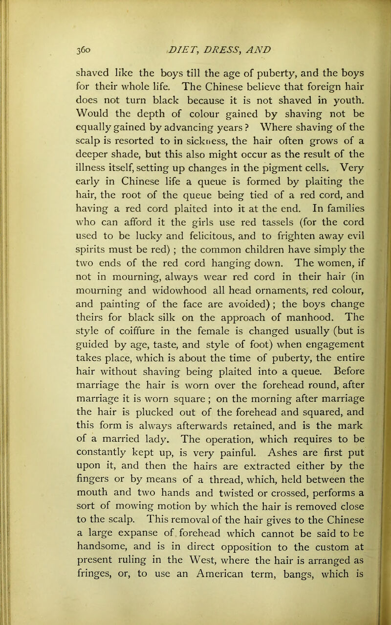 shaved like the boys till the age of puberty, and the boys for their whole life. The Chinese believe that foreign hair does not turn black because it is not shaved in youth. Would the depth of colour gained by shaving not be equally gained by advancing years ? Where shaving of the scalp is resorted to in sickness, the hair often grows of a deeper shade, but this also might occur as the result of the illness itself, setting up changes in the pigment cells. Very early in Chinese life a queue is formed by plaiting the hair, the root of the queue being tied of a red cord, and having a red cord plaited into it at the end. In families who can afford it the girls use red tassels (for the cord used to be lucky and felicitous, and to frighten away evil spirits must be red) ; the common children have simply the two ends of the red cord hanging down. The women, if not in mourning, always wear red cord in their hair (in mourning and widowhood all head ornaments, red colour, and painting of the face are avoided); the boys change theirs for black silk on the approach of manhood. The style of coiffure in the female is changed usually (but is guided by age, taste, and style of foot) when engagement takes place, which is about the time of puberty, the entire hair without shaving being plaited into a queue. Before marriage the hair is worn over the forehead round, after marriage it is worn square ; on the morning after marriage the hair is plucked out of the forehead and squared, and this form is always afterwards retained, and is the mark of a married lady. The operation, which requires to be constantly kept up, is very painful. Ashes are first put upon it, and then the hairs are extracted either by the fingers or by means of a thread, which, held between the mouth and two hands and twisted or crossed, performs a sort of mowing motion by which the hair is removed close to the scalp. This removal of the hair gives to the Chinese a large expanse of forehead which cannot be said to be handsome, and is in direct opposition to the custom at present ruling in the West, where the hair is arranged as fringes, or, to use an American term, bangs, which is