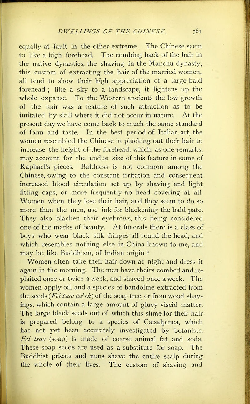 equally at fault in the other extreme. The Chinese seem to like a high forehead. The combing back of the hair in the native dynasties, the shaving in the Manchu dynasty, this custom of extracting the hair of the married women, all tend to show their high appreciation of a large bald forehead ; like a sky to a landscape, it lightens up the whole expanse. To the Western ancients the low growth of the hair was a feature of such attraction as to be imitated by skill where it did not occur in nature. At the present day we have come back to much the same standard of form and taste. In the best period of Italian art, the women re.sembled the Chinese in plucking out their hair to increase the height of the forehead, which, as one remarks, may account for the undue size of this feature in some of Raphael’s pieces. Baldness is not common among the Chinese, owing to the constant irritation and consequent increased blood circulation set up by shaving and light fitting caps, or more frequently no head covering at all. Women when they lose their hair, and they seem to do so more than the men, use ink for blackening the bald pate. They also blacken their eyebrows, this being considered one of the marks of beauty. At funerals there is a class of boys who wear black silk fringes all round the head, and which resembles nothing else in China known to me, and may be, like Buddhism, of Indian origin ? Women often take their hair down at night and dress it again in the morning. The men have theirs combed and re- plaited once or twice a week, and shaved once a week. The women apply oil, and a species of bandoline extracted from the seeds {Fei tsao tse'rJi) of the soap tree, or from wood shav- ings, which contain a large amount of gluey viscid matter. The large black seeds out of which this slime for their hair is prepared belong to a species of Caesalpinea, which has not yet been accurately investigated by botanists. Fei tsao (soap) is made of coarse animal fat and soda. These soap seeds are used as a substitute for soap. The Buddhist priests and nuns shave the entire scalp during the whole of their lives. The custom of shaving and
