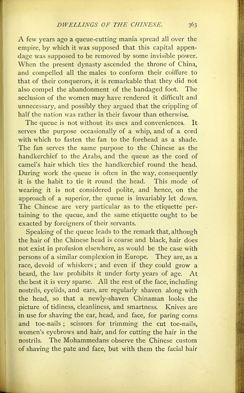A few years ago a queue-cutting mania spread all over the empire, by which it was supposed that this capital appen- dage was supposed to be removed by some invisible power. When the present dynasty ascended the throne of China, and compelled all the males to conform their coiffure to that of their conquerors, it is remarkable that they did not also compel the abandonment of the bandaged foot. The seclusion of the women may have rendered it difficult and unnecessary, and possibly they argued that the crippling of half the nation was rather in their favour than otherwise. The queue is not without its uses and conveniences. It serves the purpose occasionally of a whip, and of a cord with which to fasten the fan to the forehead as a shade. The fan serves the same purpose to the Chinese as the handkerchief to the Arabs, and the queue as the cord of camel’s hair which ties the handkerchief round the head. During work the queue is often in the way, consequently it is the habit to tie it round the head. This mode of wearing it is not considered polite, and hence, on the approach of a superior, the queue is invariably let down. The Chinese are very particular as to the etiquette per- taining to the queue, and the same etiquette ought to be exacted by foreigners of their servants. Speaking of the queue leads to the remark that, although the hair of the Chinese head is coarse and black, hair does not exist in profusion elsewhere, as would be the case with persons of a similar complexion in Europe. They are, as a race, devoid of whiskers ; and even if they could grow a beard, the law prohibits it under forty years of age. At the best it is very sparse. All the rest of the face, including nostrils, eyelids, and ears, are regularly shaven along with the head, so that a newly-shaven Chinaman looks the picture of tidiness, cleanliness, and smartness. Knives are in use for shaving the ear, head, and face, for paring corns and toe-nails ; scissors for trimming the cut toe-nails, women’s eyebrows and hair, and for cutting the hair in the nostrils. The Mohammedans observe the Chinese custom of shaving the pate and face, but with them the facial hair