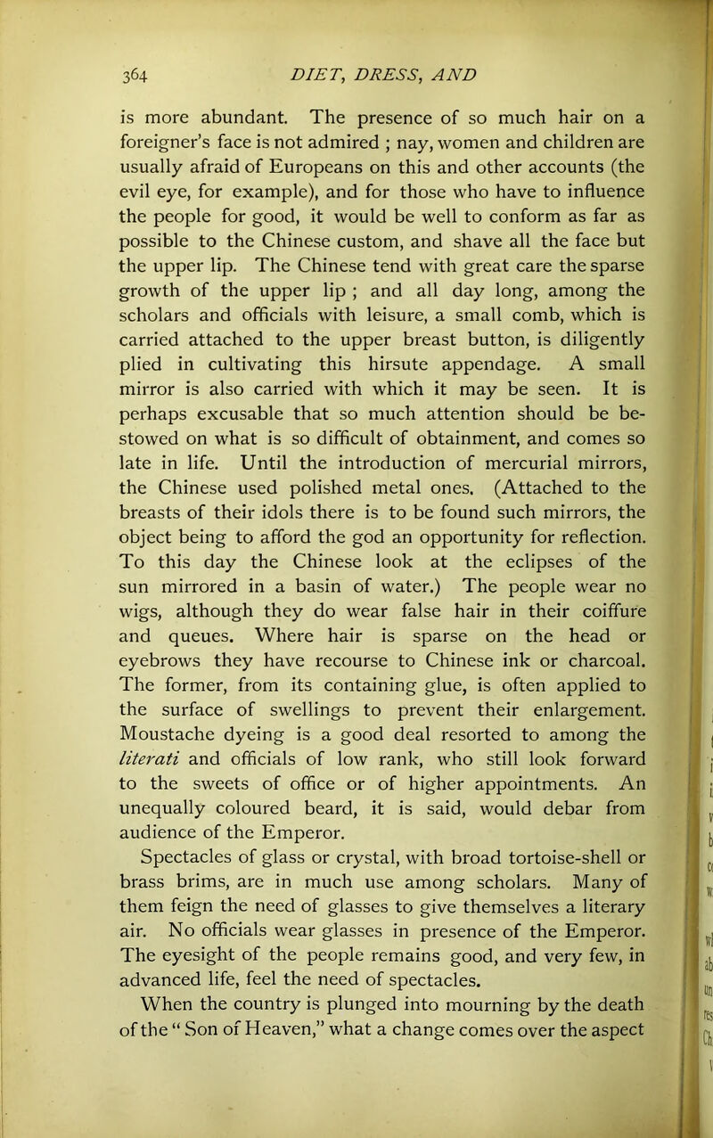 is more abundant. The presence of so much hair on a foreigner’s face is not admired ; nay, women and children are usually afraid of Europeans on this and other accounts (the evil eye, for example), and for those who have to influence the people for good, it would be well to conform as far as possible to the Chinese custom, and shave all the face but the upper lip. The Chinese tend with great care the sparse growth of the upper lip ; and all day long, among the scholars and officials with leisure, a small comb, which is carried attached to the upper breast button, is diligently plied in cultivating this hirsute appendage. A small mirror is also carried with which it may be seen. It is perhaps excusable that so much attention should be be- stowed on what is so difficult of obtainment, and comes so late in life. Until the introduction of mercurial mirrors, the Chinese used polished metal ones. (Attached to the breasts of their idols there is to be found such mirrors, the object being to afford the god an opportunity for reflection. To this day the Chinese look at the eclipses of the sun mirrored in a basin of water.) The people wear no wigs, although they do wear false hair in their coiffure and queues. Where hair is sparse on the head or eyebrows they have recourse to Chinese ink or charcoal. The former, from its containing glue, is often applied to the surface of swellings to prevent their enlargement. Moustache dyeing is a good deal resorted to among the literati and officials of low rank, who still look forward to the sweets of office or of higher appointments. An unequally coloured beard, it is said, would debar from audience of the Emperor. Spectacles of glass or crystal, with broad tortoise-shell or brass brims, are in much use among scholars. Many of them feign the need of glasses to give themselves a literary air. No officials wear glasses in presence of the Emperor. The eyesight of the people remains good, and very few, in advanced life, feel the need of spectacles. When the country is plunged into mourning by the death of the “ Son of Heaven,” what a change comes over the aspect