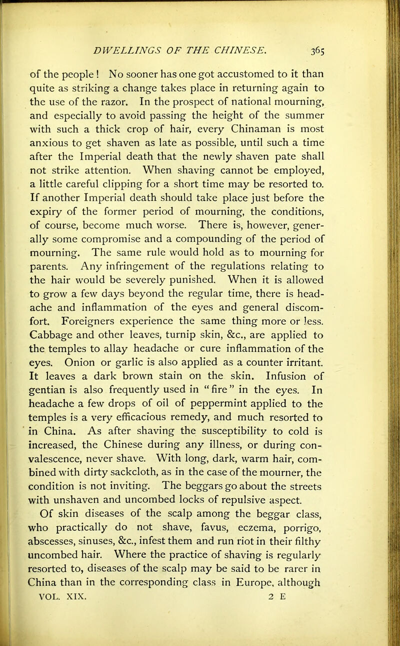 of the people ! No sooner has one got accustomed to it than quite as striking a change takes place in returning again to the use of the razor. In the prospect of national mourning, and especially to avoid passing the height of the summer •with such a thick crop of hair, every Chinaman is most anxious to get shaven as late as possible, until such a time after the Imperial death that the newly shaven pate shall not strike attention. When shaving cannot be employed, a little careful clipping for a short time may be resorted to. If another Imperial death should take place just before the expiry of the former period of mourning, the conditions, of course, become much worse. There is, however, gener- ally some compromise and a compounding of the period of mourning. The same rule would hold as to mourning for parents. Any infringement of the regulations relating to the hair would be severely punished. When it is allowed to grow a few days beyond the regular time, there is head- ache and inflammation of the eyes and general discom- fort. Foreigners experience the same thing more or less. Cabbage and other leaves, turnip skin, &c., are applied to the temples to allay headache or cure inflammation of the eyes. Onion or garlic is also applied as a counter irritant. It leaves a dark brown stain on the skin. Infusion of gentian is also frequently used in “Are” in the eyes. In headache a few drops of oil of peppermint applied to the temples is a very efficacious remedy, and much resorted to in China. As after shaving the susceptibility to cold is increased, the Chinese during any illness, or during con- valescence, never shave. With long, dark, warm hair, com- bined with dirty sackcloth, as in the case of the mourner, the condition is not inviting. The beggars go about the streets with unshaven and uncombed locks of repulsive aspect. Of skin diseases of the scalp among the beggar class, who practically do not shave, favus, eczema, porrigo, abscesses, sinuses, &c., infest them and run riot in their filthy uncombed hair. Where the practice of shaving is regularly resorted to, diseases of the scalp may be said to be rarer in China than in the corresponding class in Europe, although VOL. XIX. 2 E