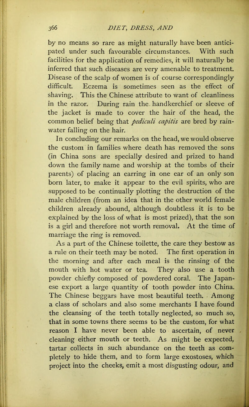 by no means so rare as might naturally have been antici- pated under such favourable circumstances. With such facilities for the application of remedies, it will naturally be inferred that such diseases are very amenable to treatment. Disease of the scalp of women is of course correspondingly difficult. Eczema is sometimes seen as the effect of shaving. This the Chinese attribute to want of cleanliness in the razor. During rain the. handkerchief or sleeve of the jacket is made to cover the hair of the head, the common belief being that pediculi capitis are bred by rain- water falling on the hair. In concluding our remarks on the head, we would observe the custom in families where death has removed the sons (in China sons are specially desired and prized to hand down the family name and worship at the tombs of their parents) of placing an earring in one ear of an only son born later, to make it appear to the evil spirits, who are supposed to be continually plotting the destruction of the male children (from an idea that in the other world female children already abound, although doubtless it is to be explained by the loss of what is most prized), that the son is a girl and therefore not worth removal. At the time of marriage the ring is removed. As a part of the Chinese toilette, the care they bestow as a rule on their teeth may be noted. The first operation in the morning and after each meal is the rinsing of the mouth with hot water or tea. They also use a tooth powder chiefly composed of powdered coral. The Japan- ese export a large quantity of tooth powder into China. The Chinese beggars have most beautiful teeth. Among a class of scholars and also some merchants I have found the cleansing of the teeth totally neglected, so much so, that in some towns there seems to be the custom, for what reason I have never been able to ascertain, of never cleaning either mouth or teeth. As might be expected, tartar collects in such abundance on the teeth as com- pletely to hide them, and to form large exostoses, which project into the cheeks, emit a most disgusting odour, and I i